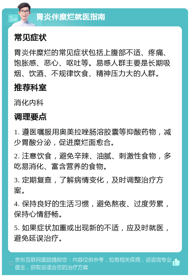 胃炎伴糜烂就医指南 常见症状 胃炎伴糜烂的常见症状包括上腹部不适、疼痛、饱胀感、恶心、呕吐等。易感人群主要是长期吸烟、饮酒、不规律饮食、精神压力大的人群。 推荐科室 消化内科 调理要点 1. 遵医嘱服用奥美拉唑肠溶胶囊等抑酸药物，减少胃酸分泌，促进糜烂面愈合。 2. 注意饮食，避免辛辣、油腻、刺激性食物，多吃易消化、富含营养的食物。 3. 定期复查，了解病情变化，及时调整治疗方案。 4. 保持良好的生活习惯，避免熬夜、过度劳累，保持心情舒畅。 5. 如果症状加重或出现新的不适，应及时就医，避免延误治疗。