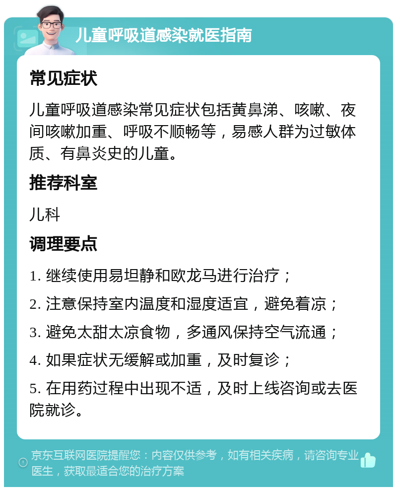 儿童呼吸道感染就医指南 常见症状 儿童呼吸道感染常见症状包括黄鼻涕、咳嗽、夜间咳嗽加重、呼吸不顺畅等，易感人群为过敏体质、有鼻炎史的儿童。 推荐科室 儿科 调理要点 1. 继续使用易坦静和欧龙马进行治疗； 2. 注意保持室内温度和湿度适宜，避免着凉； 3. 避免太甜太凉食物，多通风保持空气流通； 4. 如果症状无缓解或加重，及时复诊； 5. 在用药过程中出现不适，及时上线咨询或去医院就诊。