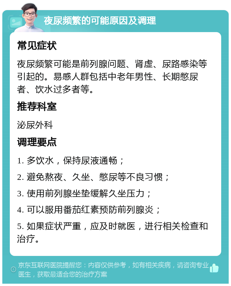 夜尿频繁的可能原因及调理 常见症状 夜尿频繁可能是前列腺问题、肾虚、尿路感染等引起的。易感人群包括中老年男性、长期憋尿者、饮水过多者等。 推荐科室 泌尿外科 调理要点 1. 多饮水，保持尿液通畅； 2. 避免熬夜、久坐、憋尿等不良习惯； 3. 使用前列腺坐垫缓解久坐压力； 4. 可以服用番茄红素预防前列腺炎； 5. 如果症状严重，应及时就医，进行相关检查和治疗。