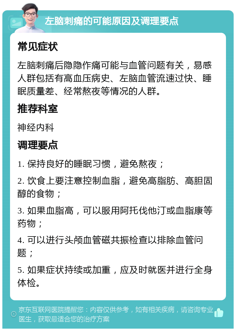 左脑刺痛的可能原因及调理要点 常见症状 左脑刺痛后隐隐作痛可能与血管问题有关，易感人群包括有高血压病史、左脑血管流速过快、睡眠质量差、经常熬夜等情况的人群。 推荐科室 神经内科 调理要点 1. 保持良好的睡眠习惯，避免熬夜； 2. 饮食上要注意控制血脂，避免高脂肪、高胆固醇的食物； 3. 如果血脂高，可以服用阿托伐他汀或血脂康等药物； 4. 可以进行头颅血管磁共振检查以排除血管问题； 5. 如果症状持续或加重，应及时就医并进行全身体检。