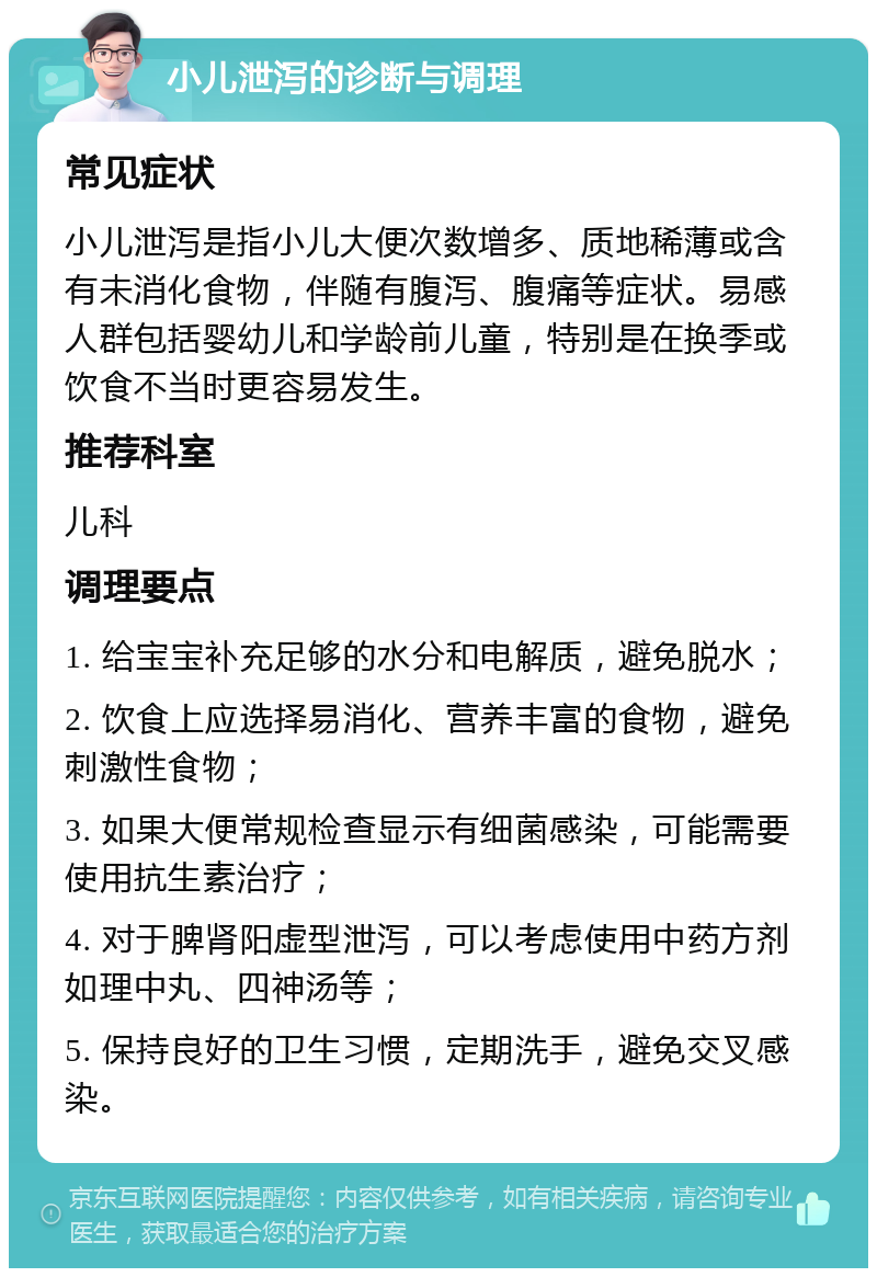 小儿泄泻的诊断与调理 常见症状 小儿泄泻是指小儿大便次数增多、质地稀薄或含有未消化食物，伴随有腹泻、腹痛等症状。易感人群包括婴幼儿和学龄前儿童，特别是在换季或饮食不当时更容易发生。 推荐科室 儿科 调理要点 1. 给宝宝补充足够的水分和电解质，避免脱水； 2. 饮食上应选择易消化、营养丰富的食物，避免刺激性食物； 3. 如果大便常规检查显示有细菌感染，可能需要使用抗生素治疗； 4. 对于脾肾阳虚型泄泻，可以考虑使用中药方剂如理中丸、四神汤等； 5. 保持良好的卫生习惯，定期洗手，避免交叉感染。