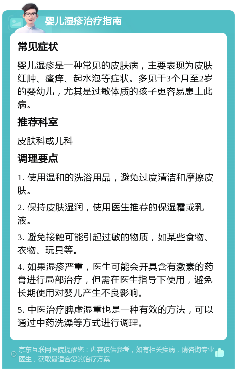 婴儿湿疹治疗指南 常见症状 婴儿湿疹是一种常见的皮肤病，主要表现为皮肤红肿、瘙痒、起水泡等症状。多见于3个月至2岁的婴幼儿，尤其是过敏体质的孩子更容易患上此病。 推荐科室 皮肤科或儿科 调理要点 1. 使用温和的洗浴用品，避免过度清洁和摩擦皮肤。 2. 保持皮肤湿润，使用医生推荐的保湿霜或乳液。 3. 避免接触可能引起过敏的物质，如某些食物、衣物、玩具等。 4. 如果湿疹严重，医生可能会开具含有激素的药膏进行局部治疗，但需在医生指导下使用，避免长期使用对婴儿产生不良影响。 5. 中医治疗脾虚湿重也是一种有效的方法，可以通过中药洗澡等方式进行调理。