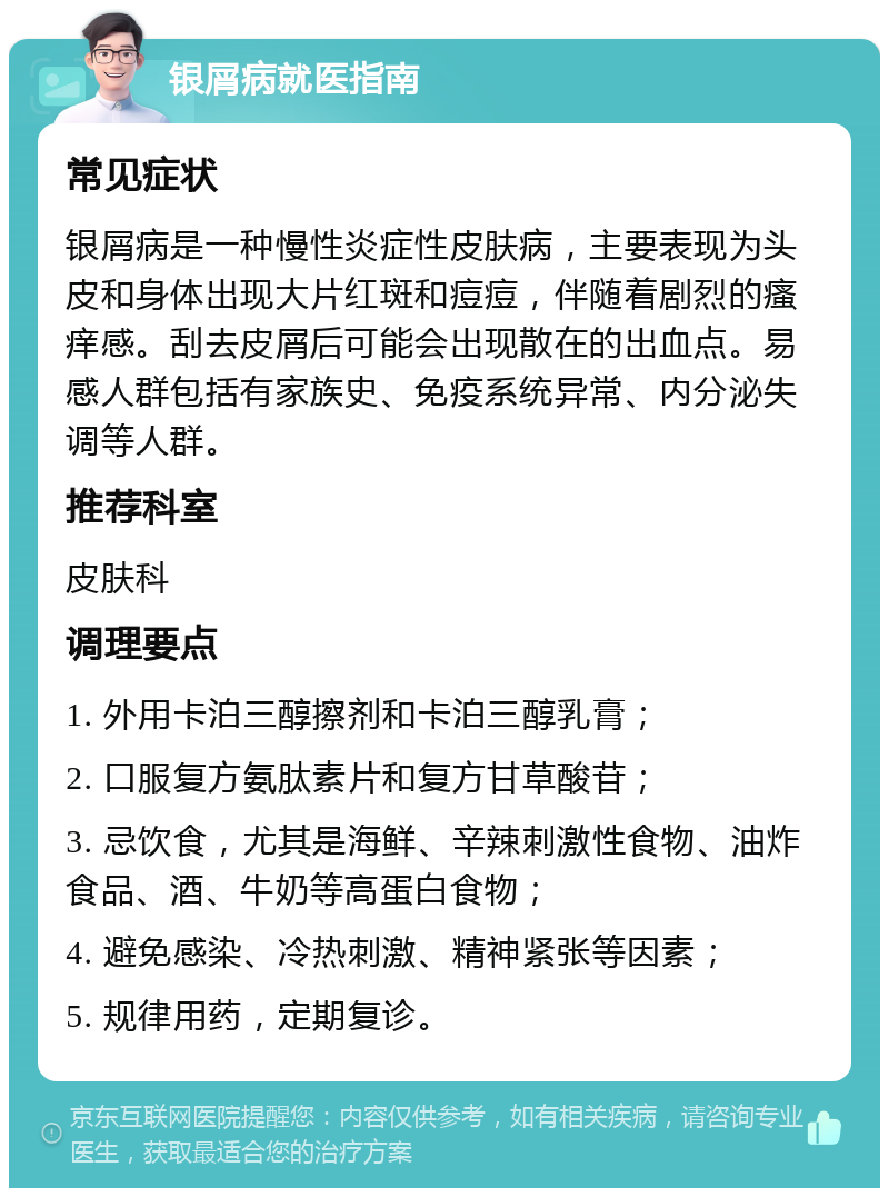 银屑病就医指南 常见症状 银屑病是一种慢性炎症性皮肤病，主要表现为头皮和身体出现大片红斑和痘痘，伴随着剧烈的瘙痒感。刮去皮屑后可能会出现散在的出血点。易感人群包括有家族史、免疫系统异常、内分泌失调等人群。 推荐科室 皮肤科 调理要点 1. 外用卡泊三醇擦剂和卡泊三醇乳膏； 2. 口服复方氨肽素片和复方甘草酸苷； 3. 忌饮食，尤其是海鲜、辛辣刺激性食物、油炸食品、酒、牛奶等高蛋白食物； 4. 避免感染、冷热刺激、精神紧张等因素； 5. 规律用药，定期复诊。