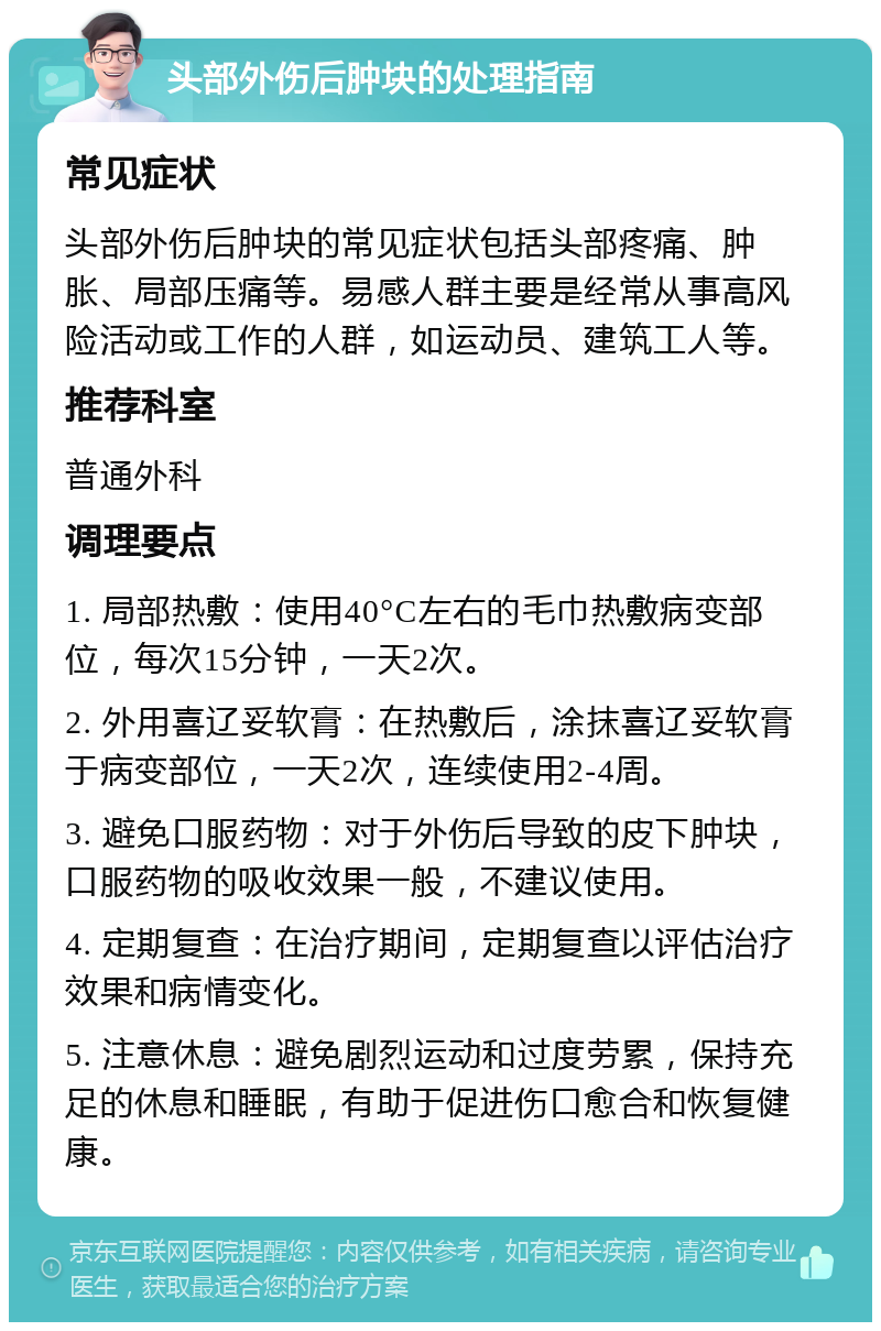 头部外伤后肿块的处理指南 常见症状 头部外伤后肿块的常见症状包括头部疼痛、肿胀、局部压痛等。易感人群主要是经常从事高风险活动或工作的人群，如运动员、建筑工人等。 推荐科室 普通外科 调理要点 1. 局部热敷：使用40°C左右的毛巾热敷病变部位，每次15分钟，一天2次。 2. 外用喜辽妥软膏：在热敷后，涂抹喜辽妥软膏于病变部位，一天2次，连续使用2-4周。 3. 避免口服药物：对于外伤后导致的皮下肿块，口服药物的吸收效果一般，不建议使用。 4. 定期复查：在治疗期间，定期复查以评估治疗效果和病情变化。 5. 注意休息：避免剧烈运动和过度劳累，保持充足的休息和睡眠，有助于促进伤口愈合和恢复健康。