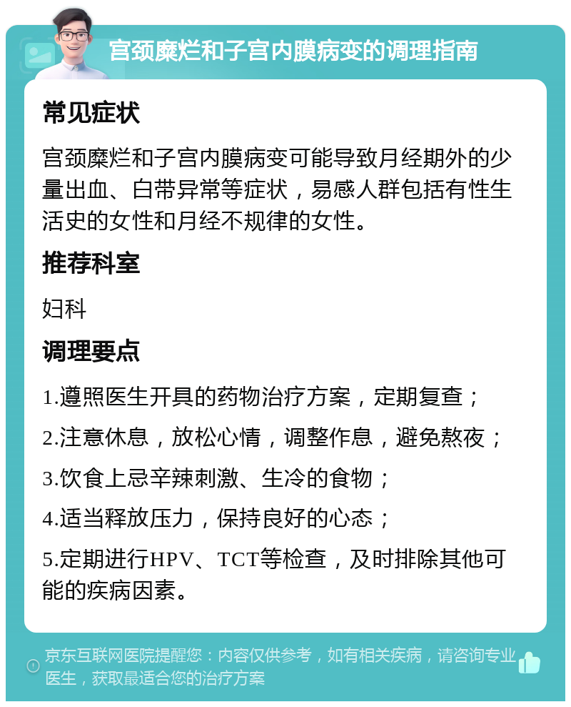 宫颈糜烂和子宫内膜病变的调理指南 常见症状 宫颈糜烂和子宫内膜病变可能导致月经期外的少量出血、白带异常等症状，易感人群包括有性生活史的女性和月经不规律的女性。 推荐科室 妇科 调理要点 1.遵照医生开具的药物治疗方案，定期复查； 2.注意休息，放松心情，调整作息，避免熬夜； 3.饮食上忌辛辣刺激、生冷的食物； 4.适当释放压力，保持良好的心态； 5.定期进行HPV、TCT等检查，及时排除其他可能的疾病因素。