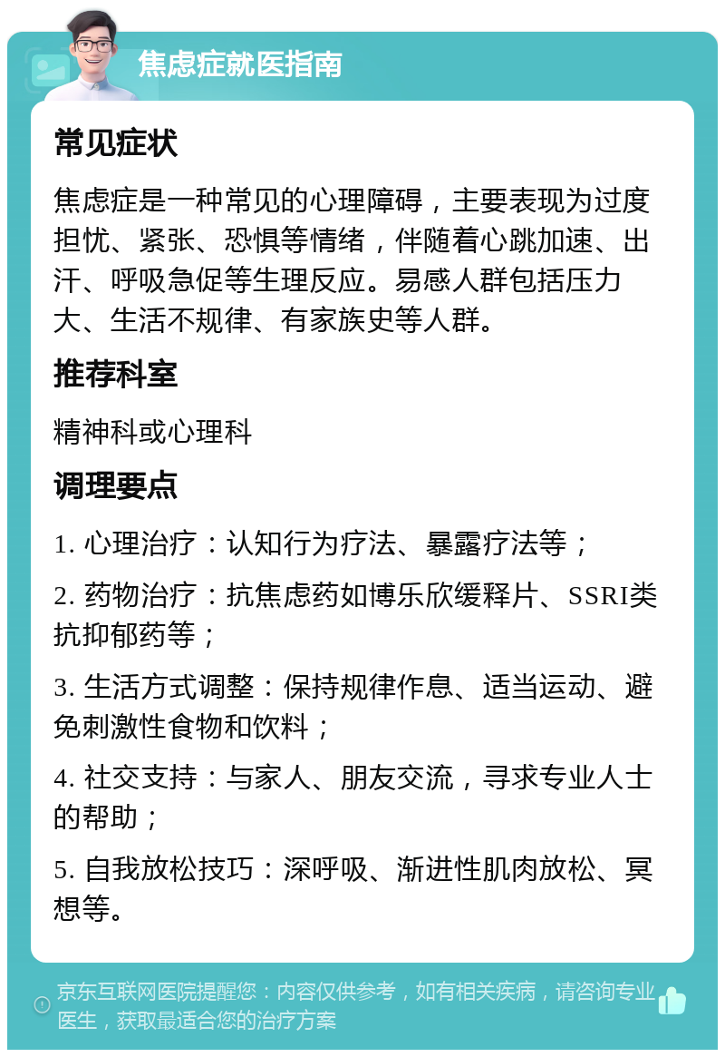 焦虑症就医指南 常见症状 焦虑症是一种常见的心理障碍，主要表现为过度担忧、紧张、恐惧等情绪，伴随着心跳加速、出汗、呼吸急促等生理反应。易感人群包括压力大、生活不规律、有家族史等人群。 推荐科室 精神科或心理科 调理要点 1. 心理治疗：认知行为疗法、暴露疗法等； 2. 药物治疗：抗焦虑药如博乐欣缓释片、SSRI类抗抑郁药等； 3. 生活方式调整：保持规律作息、适当运动、避免刺激性食物和饮料； 4. 社交支持：与家人、朋友交流，寻求专业人士的帮助； 5. 自我放松技巧：深呼吸、渐进性肌肉放松、冥想等。