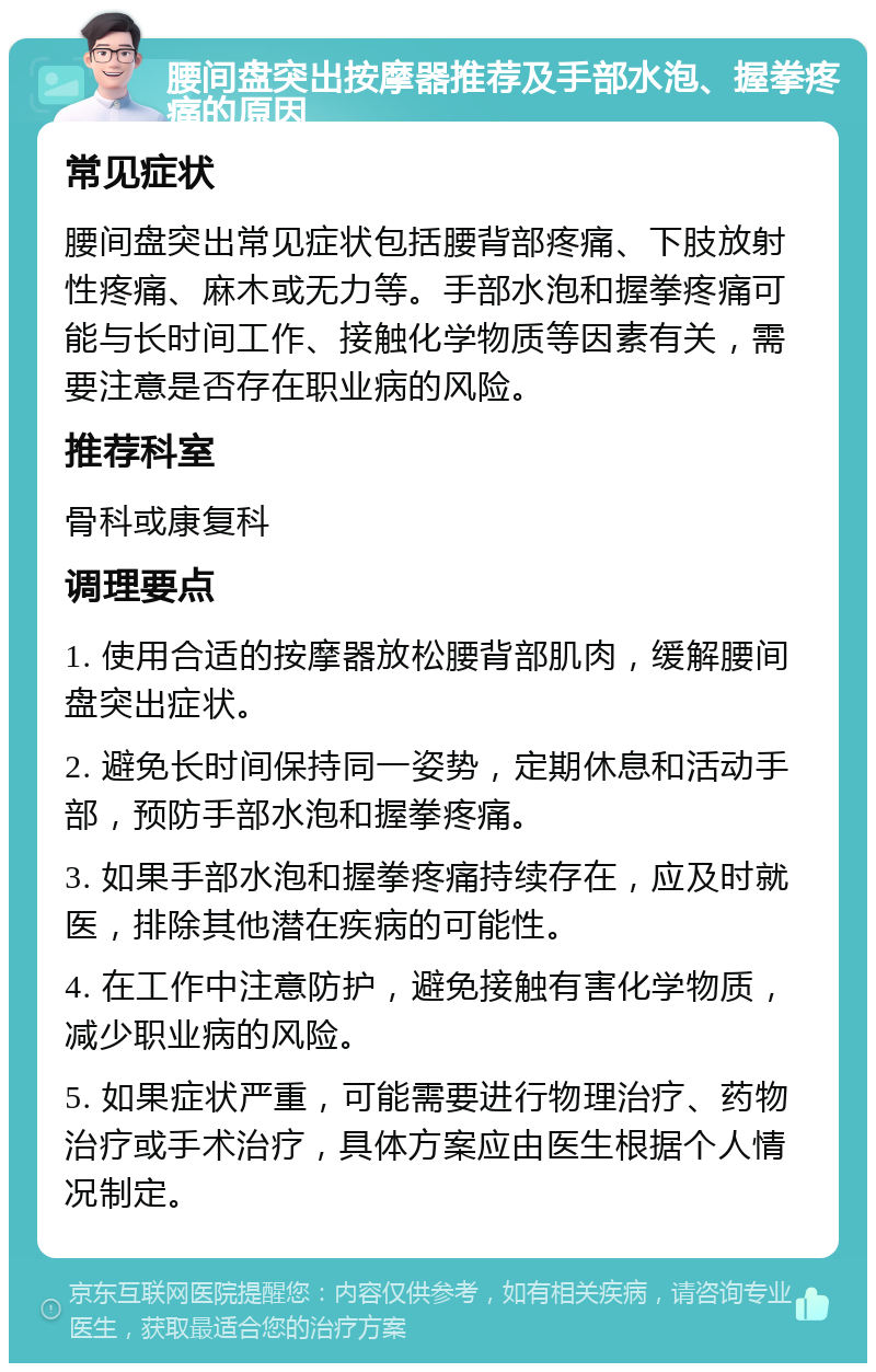 腰间盘突出按摩器推荐及手部水泡、握拳疼痛的原因 常见症状 腰间盘突出常见症状包括腰背部疼痛、下肢放射性疼痛、麻木或无力等。手部水泡和握拳疼痛可能与长时间工作、接触化学物质等因素有关，需要注意是否存在职业病的风险。 推荐科室 骨科或康复科 调理要点 1. 使用合适的按摩器放松腰背部肌肉，缓解腰间盘突出症状。 2. 避免长时间保持同一姿势，定期休息和活动手部，预防手部水泡和握拳疼痛。 3. 如果手部水泡和握拳疼痛持续存在，应及时就医，排除其他潜在疾病的可能性。 4. 在工作中注意防护，避免接触有害化学物质，减少职业病的风险。 5. 如果症状严重，可能需要进行物理治疗、药物治疗或手术治疗，具体方案应由医生根据个人情况制定。