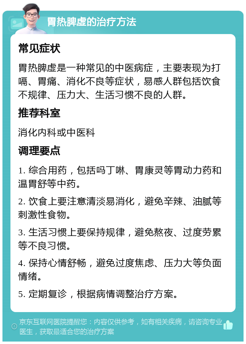 胃热脾虚的治疗方法 常见症状 胃热脾虚是一种常见的中医病症，主要表现为打嗝、胃痛、消化不良等症状，易感人群包括饮食不规律、压力大、生活习惯不良的人群。 推荐科室 消化内科或中医科 调理要点 1. 综合用药，包括吗丁啉、胃康灵等胃动力药和温胃舒等中药。 2. 饮食上要注意清淡易消化，避免辛辣、油腻等刺激性食物。 3. 生活习惯上要保持规律，避免熬夜、过度劳累等不良习惯。 4. 保持心情舒畅，避免过度焦虑、压力大等负面情绪。 5. 定期复诊，根据病情调整治疗方案。