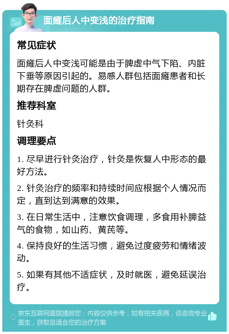 面瘫后人中变浅的治疗指南 常见症状 面瘫后人中变浅可能是由于脾虚中气下陷、内脏下垂等原因引起的。易感人群包括面瘫患者和长期存在脾虚问题的人群。 推荐科室 针灸科 调理要点 1. 尽早进行针灸治疗，针灸是恢复人中形态的最好方法。 2. 针灸治疗的频率和持续时间应根据个人情况而定，直到达到满意的效果。 3. 在日常生活中，注意饮食调理，多食用补脾益气的食物，如山药、黄芪等。 4. 保持良好的生活习惯，避免过度疲劳和情绪波动。 5. 如果有其他不适症状，及时就医，避免延误治疗。