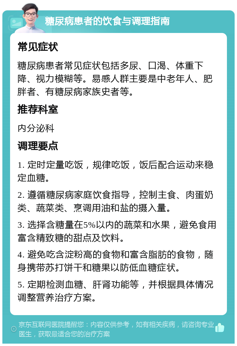 糖尿病患者的饮食与调理指南 常见症状 糖尿病患者常见症状包括多尿、口渴、体重下降、视力模糊等。易感人群主要是中老年人、肥胖者、有糖尿病家族史者等。 推荐科室 内分泌科 调理要点 1. 定时定量吃饭，规律吃饭，饭后配合运动来稳定血糖。 2. 遵循糖尿病家庭饮食指导，控制主食、肉蛋奶类、蔬菜类、烹调用油和盐的摄入量。 3. 选择含糖量在5%以内的蔬菜和水果，避免食用富含精致糖的甜点及饮料。 4. 避免吃含淀粉高的食物和富含脂肪的食物，随身携带苏打饼干和糖果以防低血糖症状。 5. 定期检测血糖、肝肾功能等，并根据具体情况调整营养治疗方案。