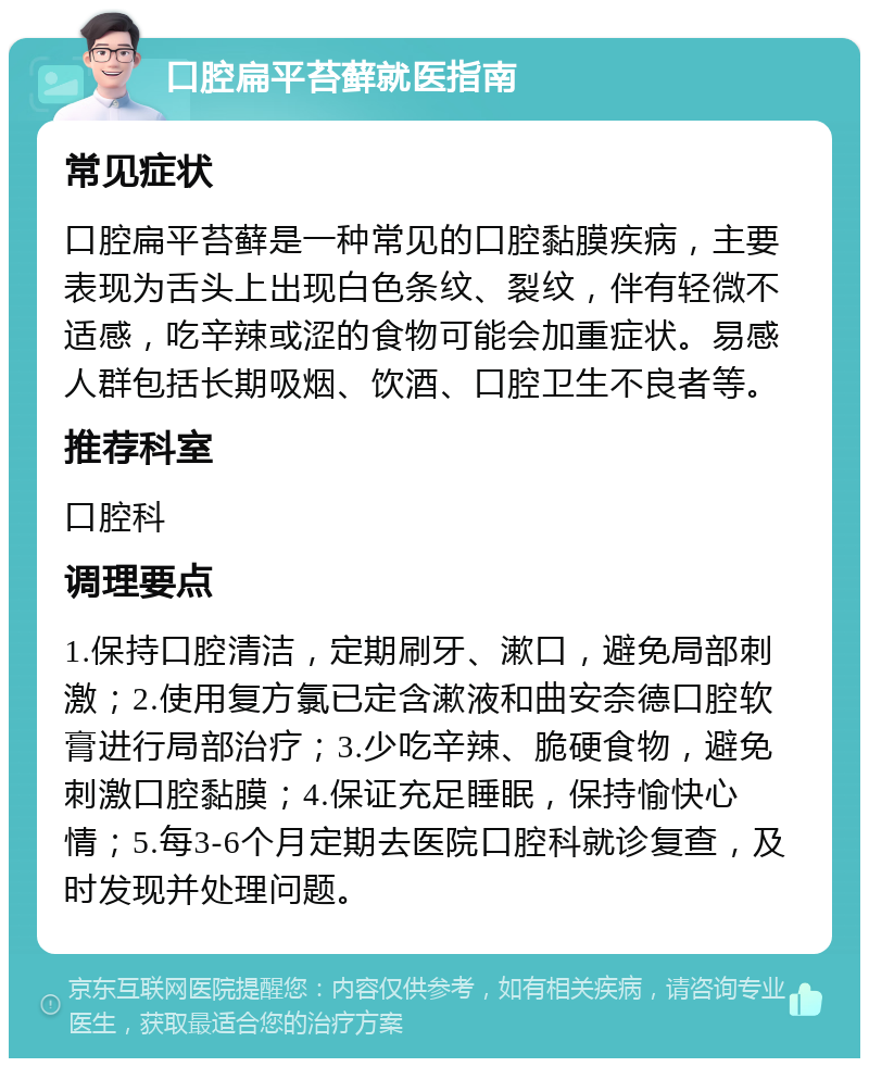 口腔扁平苔藓就医指南 常见症状 口腔扁平苔藓是一种常见的口腔黏膜疾病，主要表现为舌头上出现白色条纹、裂纹，伴有轻微不适感，吃辛辣或涩的食物可能会加重症状。易感人群包括长期吸烟、饮酒、口腔卫生不良者等。 推荐科室 口腔科 调理要点 1.保持口腔清洁，定期刷牙、漱口，避免局部刺激；2.使用复方氯已定含漱液和曲安奈德口腔软膏进行局部治疗；3.少吃辛辣、脆硬食物，避免刺激口腔黏膜；4.保证充足睡眠，保持愉快心情；5.每3-6个月定期去医院口腔科就诊复查，及时发现并处理问题。