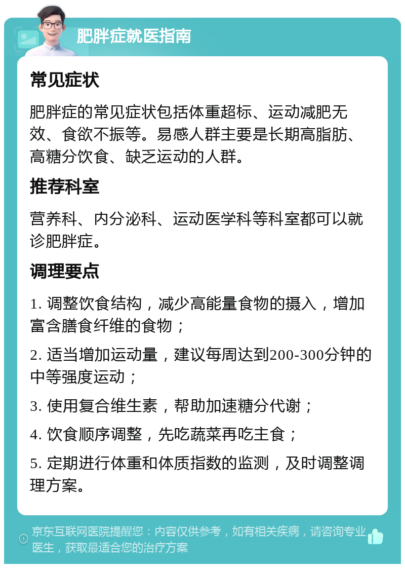 肥胖症就医指南 常见症状 肥胖症的常见症状包括体重超标、运动减肥无效、食欲不振等。易感人群主要是长期高脂肪、高糖分饮食、缺乏运动的人群。 推荐科室 营养科、内分泌科、运动医学科等科室都可以就诊肥胖症。 调理要点 1. 调整饮食结构，减少高能量食物的摄入，增加富含膳食纤维的食物； 2. 适当增加运动量，建议每周达到200-300分钟的中等强度运动； 3. 使用复合维生素，帮助加速糖分代谢； 4. 饮食顺序调整，先吃蔬菜再吃主食； 5. 定期进行体重和体质指数的监测，及时调整调理方案。