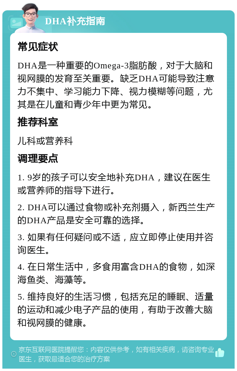 DHA补充指南 常见症状 DHA是一种重要的Omega-3脂肪酸，对于大脑和视网膜的发育至关重要。缺乏DHA可能导致注意力不集中、学习能力下降、视力模糊等问题，尤其是在儿童和青少年中更为常见。 推荐科室 儿科或营养科 调理要点 1. 9岁的孩子可以安全地补充DHA，建议在医生或营养师的指导下进行。 2. DHA可以通过食物或补充剂摄入，新西兰生产的DHA产品是安全可靠的选择。 3. 如果有任何疑问或不适，应立即停止使用并咨询医生。 4. 在日常生活中，多食用富含DHA的食物，如深海鱼类、海藻等。 5. 维持良好的生活习惯，包括充足的睡眠、适量的运动和减少电子产品的使用，有助于改善大脑和视网膜的健康。