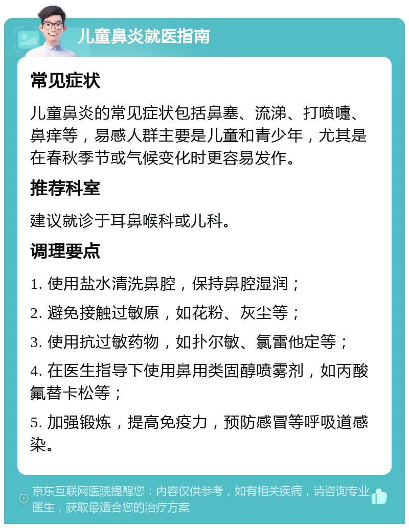 儿童鼻炎就医指南 常见症状 儿童鼻炎的常见症状包括鼻塞、流涕、打喷嚏、鼻痒等，易感人群主要是儿童和青少年，尤其是在春秋季节或气候变化时更容易发作。 推荐科室 建议就诊于耳鼻喉科或儿科。 调理要点 1. 使用盐水清洗鼻腔，保持鼻腔湿润； 2. 避免接触过敏原，如花粉、灰尘等； 3. 使用抗过敏药物，如扑尔敏、氯雷他定等； 4. 在医生指导下使用鼻用类固醇喷雾剂，如丙酸氟替卡松等； 5. 加强锻炼，提高免疫力，预防感冒等呼吸道感染。