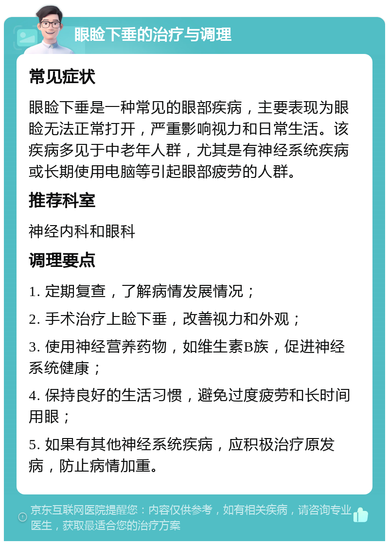 眼睑下垂的治疗与调理 常见症状 眼睑下垂是一种常见的眼部疾病，主要表现为眼睑无法正常打开，严重影响视力和日常生活。该疾病多见于中老年人群，尤其是有神经系统疾病或长期使用电脑等引起眼部疲劳的人群。 推荐科室 神经内科和眼科 调理要点 1. 定期复查，了解病情发展情况； 2. 手术治疗上睑下垂，改善视力和外观； 3. 使用神经营养药物，如维生素B族，促进神经系统健康； 4. 保持良好的生活习惯，避免过度疲劳和长时间用眼； 5. 如果有其他神经系统疾病，应积极治疗原发病，防止病情加重。