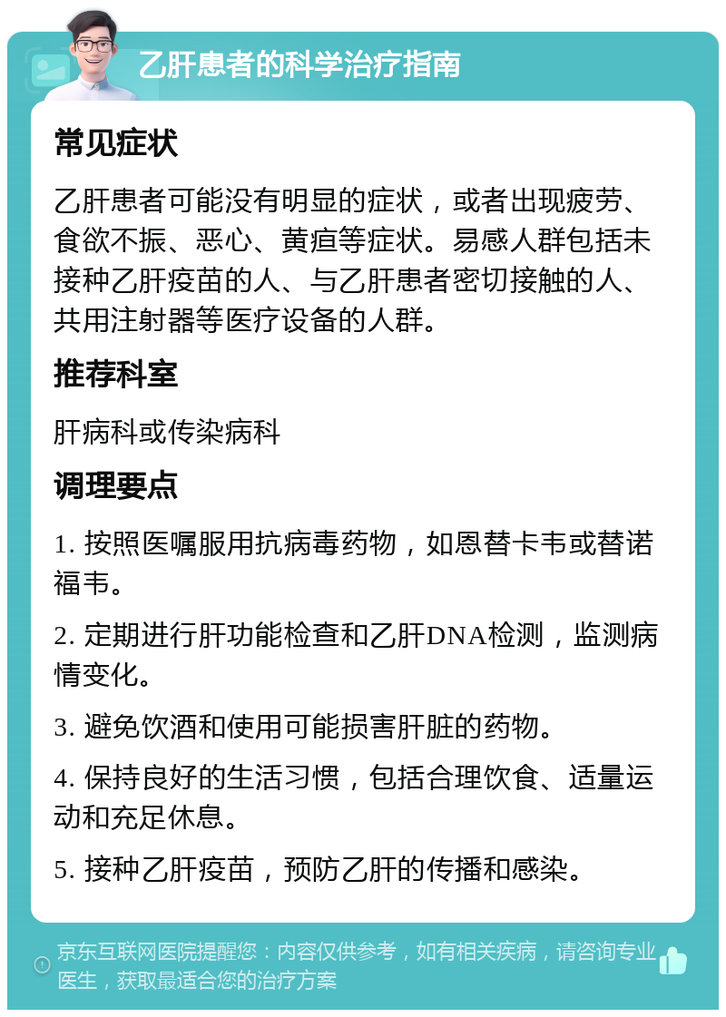 乙肝患者的科学治疗指南 常见症状 乙肝患者可能没有明显的症状，或者出现疲劳、食欲不振、恶心、黄疸等症状。易感人群包括未接种乙肝疫苗的人、与乙肝患者密切接触的人、共用注射器等医疗设备的人群。 推荐科室 肝病科或传染病科 调理要点 1. 按照医嘱服用抗病毒药物，如恩替卡韦或替诺福韦。 2. 定期进行肝功能检查和乙肝DNA检测，监测病情变化。 3. 避免饮酒和使用可能损害肝脏的药物。 4. 保持良好的生活习惯，包括合理饮食、适量运动和充足休息。 5. 接种乙肝疫苗，预防乙肝的传播和感染。