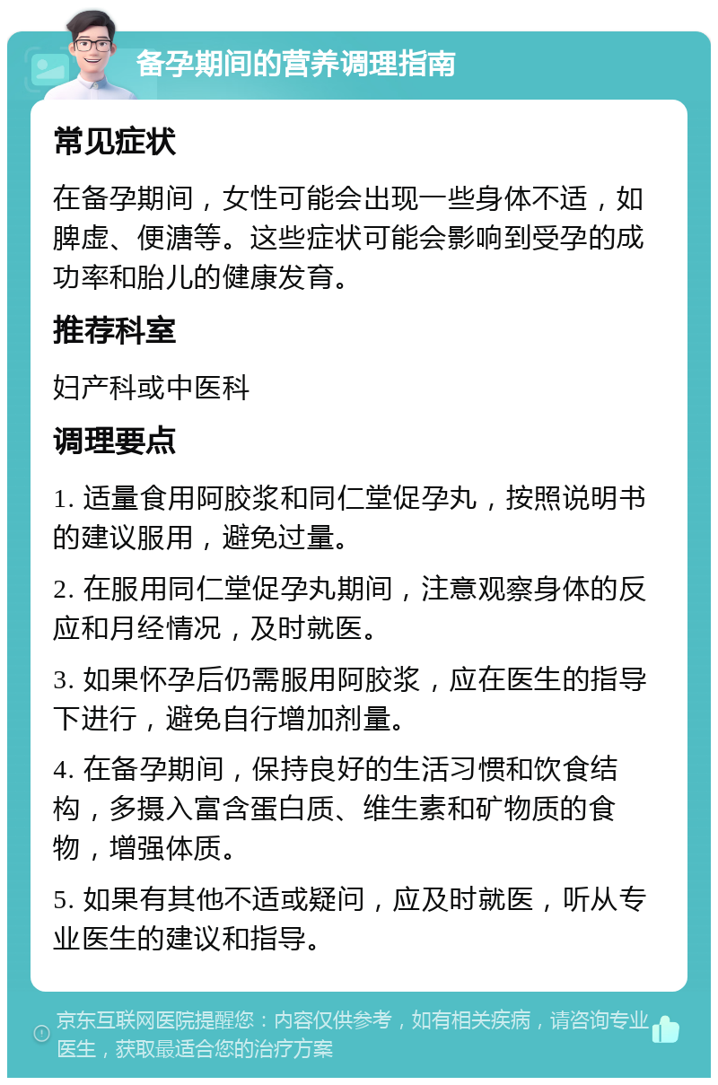 备孕期间的营养调理指南 常见症状 在备孕期间，女性可能会出现一些身体不适，如脾虚、便溏等。这些症状可能会影响到受孕的成功率和胎儿的健康发育。 推荐科室 妇产科或中医科 调理要点 1. 适量食用阿胶浆和同仁堂促孕丸，按照说明书的建议服用，避免过量。 2. 在服用同仁堂促孕丸期间，注意观察身体的反应和月经情况，及时就医。 3. 如果怀孕后仍需服用阿胶浆，应在医生的指导下进行，避免自行增加剂量。 4. 在备孕期间，保持良好的生活习惯和饮食结构，多摄入富含蛋白质、维生素和矿物质的食物，增强体质。 5. 如果有其他不适或疑问，应及时就医，听从专业医生的建议和指导。