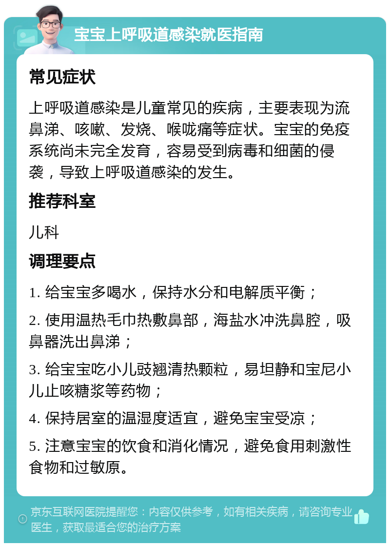 宝宝上呼吸道感染就医指南 常见症状 上呼吸道感染是儿童常见的疾病，主要表现为流鼻涕、咳嗽、发烧、喉咙痛等症状。宝宝的免疫系统尚未完全发育，容易受到病毒和细菌的侵袭，导致上呼吸道感染的发生。 推荐科室 儿科 调理要点 1. 给宝宝多喝水，保持水分和电解质平衡； 2. 使用温热毛巾热敷鼻部，海盐水冲洗鼻腔，吸鼻器洗出鼻涕； 3. 给宝宝吃小儿豉翘清热颗粒，易坦静和宝尼小儿止咳糖浆等药物； 4. 保持居室的温湿度适宜，避免宝宝受凉； 5. 注意宝宝的饮食和消化情况，避免食用刺激性食物和过敏原。