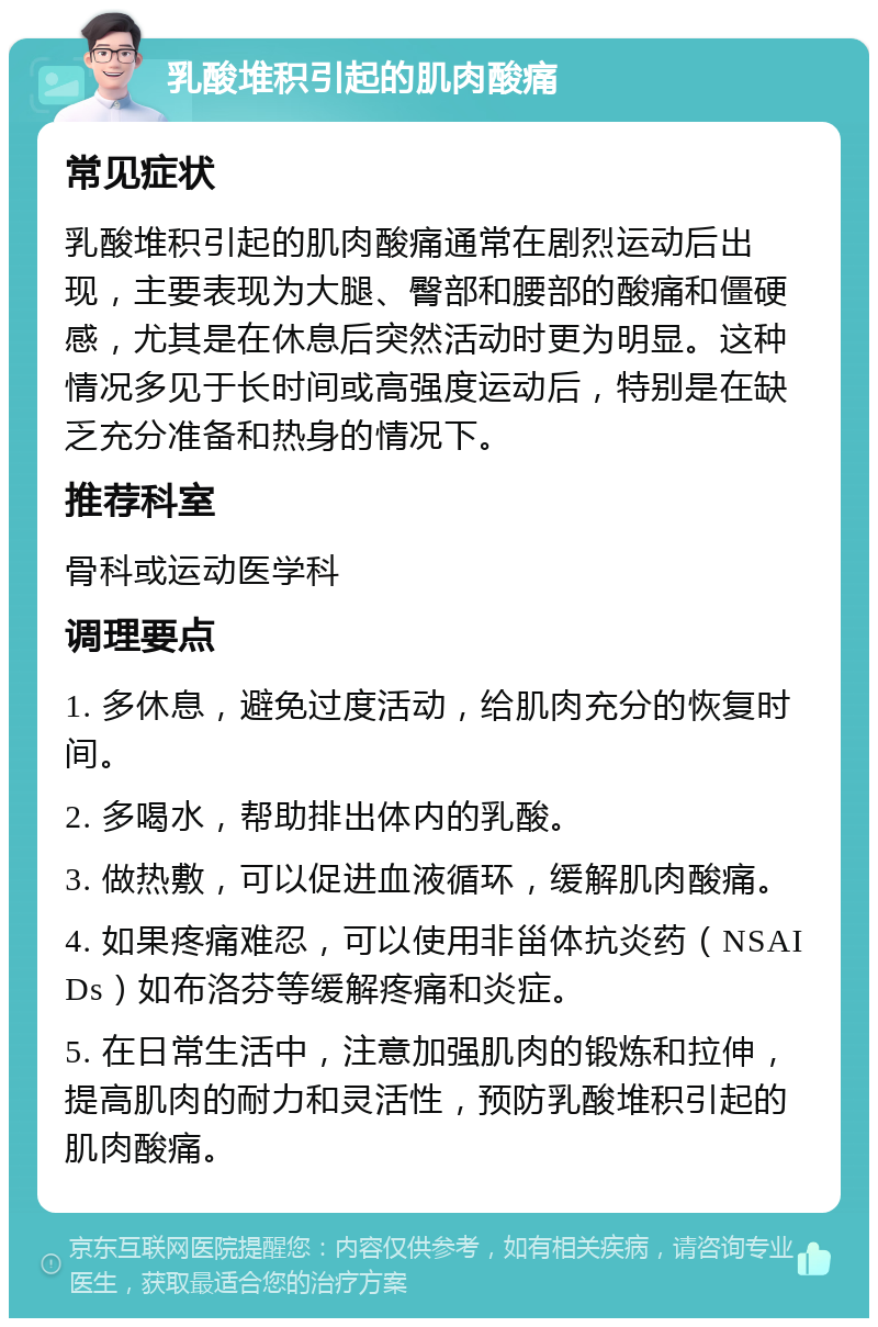 乳酸堆积引起的肌肉酸痛 常见症状 乳酸堆积引起的肌肉酸痛通常在剧烈运动后出现，主要表现为大腿、臀部和腰部的酸痛和僵硬感，尤其是在休息后突然活动时更为明显。这种情况多见于长时间或高强度运动后，特别是在缺乏充分准备和热身的情况下。 推荐科室 骨科或运动医学科 调理要点 1. 多休息，避免过度活动，给肌肉充分的恢复时间。 2. 多喝水，帮助排出体内的乳酸。 3. 做热敷，可以促进血液循环，缓解肌肉酸痛。 4. 如果疼痛难忍，可以使用非甾体抗炎药（NSAIDs）如布洛芬等缓解疼痛和炎症。 5. 在日常生活中，注意加强肌肉的锻炼和拉伸，提高肌肉的耐力和灵活性，预防乳酸堆积引起的肌肉酸痛。