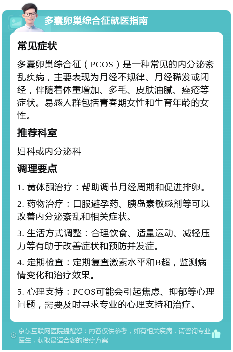 多囊卵巢综合征就医指南 常见症状 多囊卵巢综合征（PCOS）是一种常见的内分泌紊乱疾病，主要表现为月经不规律、月经稀发或闭经，伴随着体重增加、多毛、皮肤油腻、痤疮等症状。易感人群包括青春期女性和生育年龄的女性。 推荐科室 妇科或内分泌科 调理要点 1. 黄体酮治疗：帮助调节月经周期和促进排卵。 2. 药物治疗：口服避孕药、胰岛素敏感剂等可以改善内分泌紊乱和相关症状。 3. 生活方式调整：合理饮食、适量运动、减轻压力等有助于改善症状和预防并发症。 4. 定期检查：定期复查激素水平和B超，监测病情变化和治疗效果。 5. 心理支持：PCOS可能会引起焦虑、抑郁等心理问题，需要及时寻求专业的心理支持和治疗。