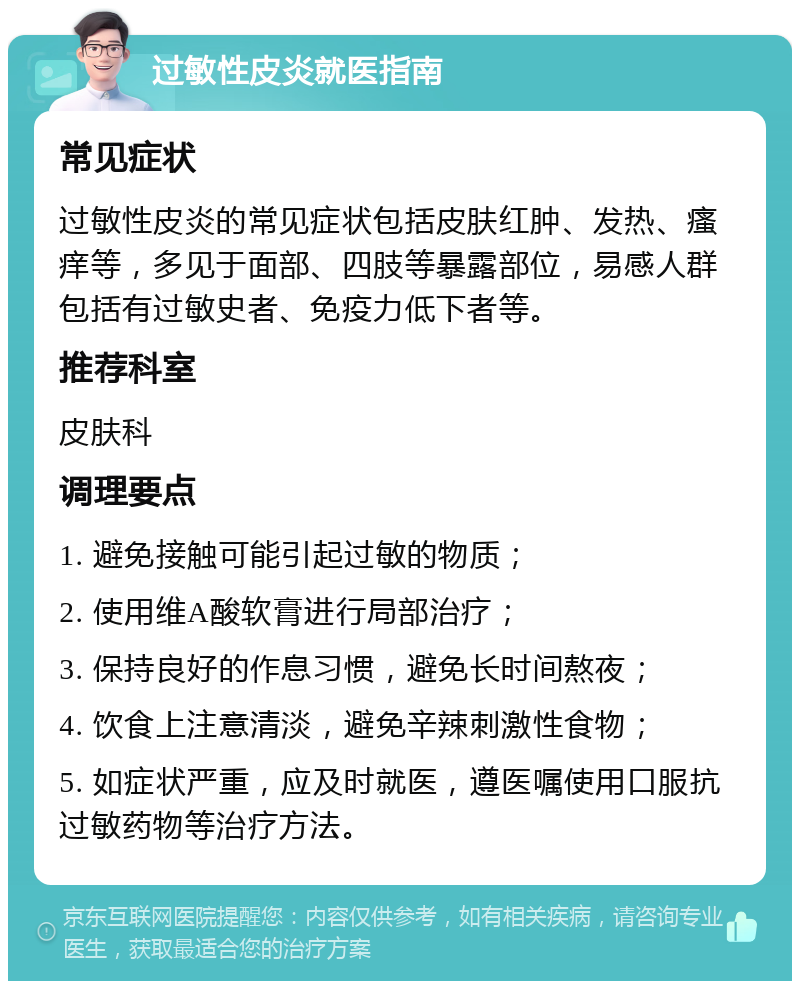 过敏性皮炎就医指南 常见症状 过敏性皮炎的常见症状包括皮肤红肿、发热、瘙痒等，多见于面部、四肢等暴露部位，易感人群包括有过敏史者、免疫力低下者等。 推荐科室 皮肤科 调理要点 1. 避免接触可能引起过敏的物质； 2. 使用维A酸软膏进行局部治疗； 3. 保持良好的作息习惯，避免长时间熬夜； 4. 饮食上注意清淡，避免辛辣刺激性食物； 5. 如症状严重，应及时就医，遵医嘱使用口服抗过敏药物等治疗方法。