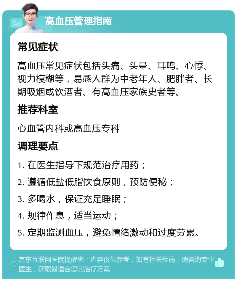 高血压管理指南 常见症状 高血压常见症状包括头痛、头晕、耳鸣、心悸、视力模糊等，易感人群为中老年人、肥胖者、长期吸烟或饮酒者、有高血压家族史者等。 推荐科室 心血管内科或高血压专科 调理要点 1. 在医生指导下规范治疗用药； 2. 遵循低盐低脂饮食原则，预防便秘； 3. 多喝水，保证充足睡眠； 4. 规律作息，适当运动； 5. 定期监测血压，避免情绪激动和过度劳累。