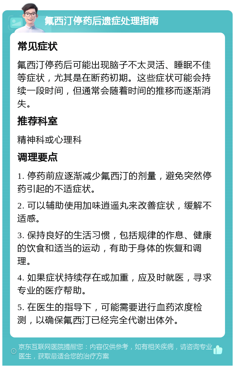 氟西汀停药后遗症处理指南 常见症状 氟西汀停药后可能出现脑子不太灵活、睡眠不佳等症状，尤其是在断药初期。这些症状可能会持续一段时间，但通常会随着时间的推移而逐渐消失。 推荐科室 精神科或心理科 调理要点 1. 停药前应逐渐减少氟西汀的剂量，避免突然停药引起的不适症状。 2. 可以辅助使用加味逍遥丸来改善症状，缓解不适感。 3. 保持良好的生活习惯，包括规律的作息、健康的饮食和适当的运动，有助于身体的恢复和调理。 4. 如果症状持续存在或加重，应及时就医，寻求专业的医疗帮助。 5. 在医生的指导下，可能需要进行血药浓度检测，以确保氟西汀已经完全代谢出体外。