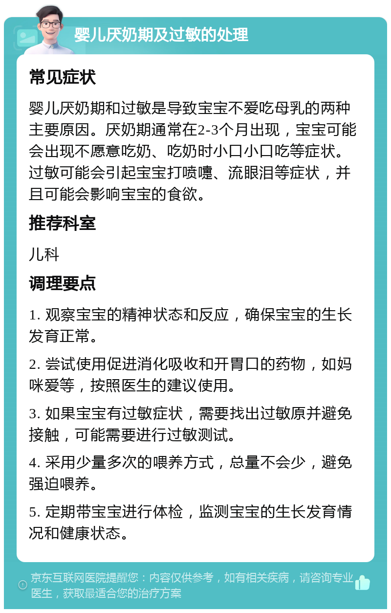 婴儿厌奶期及过敏的处理 常见症状 婴儿厌奶期和过敏是导致宝宝不爱吃母乳的两种主要原因。厌奶期通常在2-3个月出现，宝宝可能会出现不愿意吃奶、吃奶时小口小口吃等症状。过敏可能会引起宝宝打喷嚏、流眼泪等症状，并且可能会影响宝宝的食欲。 推荐科室 儿科 调理要点 1. 观察宝宝的精神状态和反应，确保宝宝的生长发育正常。 2. 尝试使用促进消化吸收和开胃口的药物，如妈咪爱等，按照医生的建议使用。 3. 如果宝宝有过敏症状，需要找出过敏原并避免接触，可能需要进行过敏测试。 4. 采用少量多次的喂养方式，总量不会少，避免强迫喂养。 5. 定期带宝宝进行体检，监测宝宝的生长发育情况和健康状态。