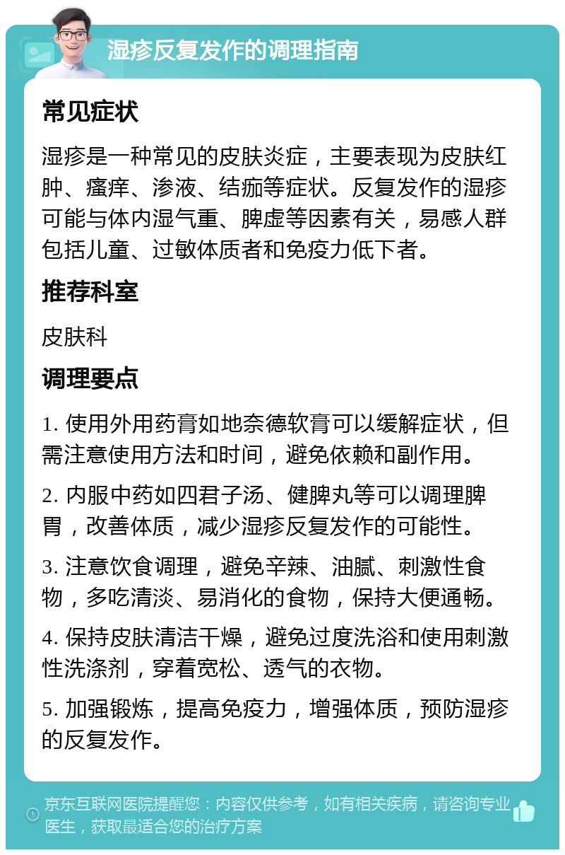 湿疹反复发作的调理指南 常见症状 湿疹是一种常见的皮肤炎症，主要表现为皮肤红肿、瘙痒、渗液、结痂等症状。反复发作的湿疹可能与体内湿气重、脾虚等因素有关，易感人群包括儿童、过敏体质者和免疫力低下者。 推荐科室 皮肤科 调理要点 1. 使用外用药膏如地奈德软膏可以缓解症状，但需注意使用方法和时间，避免依赖和副作用。 2. 内服中药如四君子汤、健脾丸等可以调理脾胃，改善体质，减少湿疹反复发作的可能性。 3. 注意饮食调理，避免辛辣、油腻、刺激性食物，多吃清淡、易消化的食物，保持大便通畅。 4. 保持皮肤清洁干燥，避免过度洗浴和使用刺激性洗涤剂，穿着宽松、透气的衣物。 5. 加强锻炼，提高免疫力，增强体质，预防湿疹的反复发作。