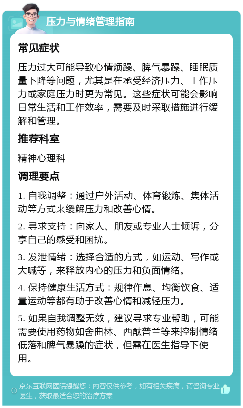 压力与情绪管理指南 常见症状 压力过大可能导致心情烦躁、脾气暴躁、睡眠质量下降等问题，尤其是在承受经济压力、工作压力或家庭压力时更为常见。这些症状可能会影响日常生活和工作效率，需要及时采取措施进行缓解和管理。 推荐科室 精神心理科 调理要点 1. 自我调整：通过户外活动、体育锻炼、集体活动等方式来缓解压力和改善心情。 2. 寻求支持：向家人、朋友或专业人士倾诉，分享自己的感受和困扰。 3. 发泄情绪：选择合适的方式，如运动、写作或大喊等，来释放内心的压力和负面情绪。 4. 保持健康生活方式：规律作息、均衡饮食、适量运动等都有助于改善心情和减轻压力。 5. 如果自我调整无效，建议寻求专业帮助，可能需要使用药物如舍曲林、西酞普兰等来控制情绪低落和脾气暴躁的症状，但需在医生指导下使用。