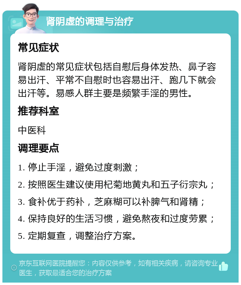 肾阴虚的调理与治疗 常见症状 肾阴虚的常见症状包括自慰后身体发热、鼻子容易出汗、平常不自慰时也容易出汗、跑几下就会出汗等。易感人群主要是频繁手淫的男性。 推荐科室 中医科 调理要点 1. 停止手淫，避免过度刺激； 2. 按照医生建议使用杞菊地黄丸和五子衍宗丸； 3. 食补优于药补，芝麻糊可以补脾气和肾精； 4. 保持良好的生活习惯，避免熬夜和过度劳累； 5. 定期复查，调整治疗方案。