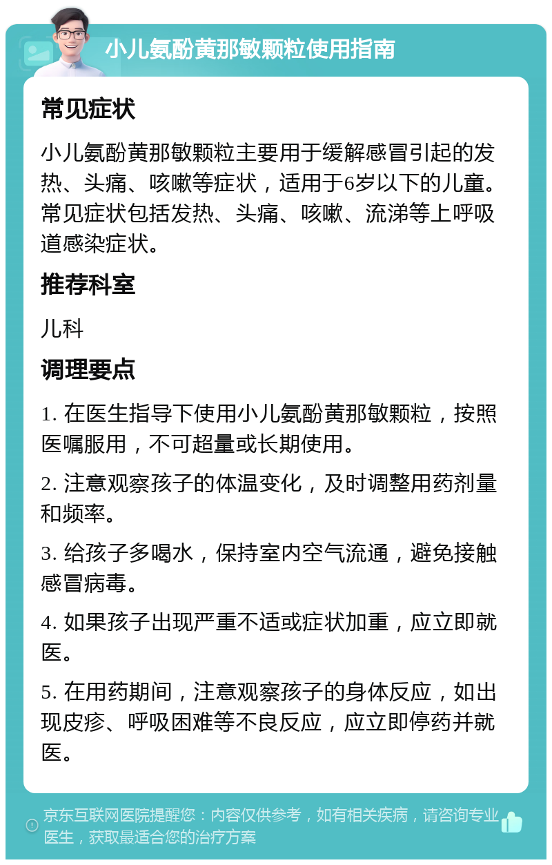 小儿氨酚黄那敏颗粒使用指南 常见症状 小儿氨酚黄那敏颗粒主要用于缓解感冒引起的发热、头痛、咳嗽等症状，适用于6岁以下的儿童。常见症状包括发热、头痛、咳嗽、流涕等上呼吸道感染症状。 推荐科室 儿科 调理要点 1. 在医生指导下使用小儿氨酚黄那敏颗粒，按照医嘱服用，不可超量或长期使用。 2. 注意观察孩子的体温变化，及时调整用药剂量和频率。 3. 给孩子多喝水，保持室内空气流通，避免接触感冒病毒。 4. 如果孩子出现严重不适或症状加重，应立即就医。 5. 在用药期间，注意观察孩子的身体反应，如出现皮疹、呼吸困难等不良反应，应立即停药并就医。