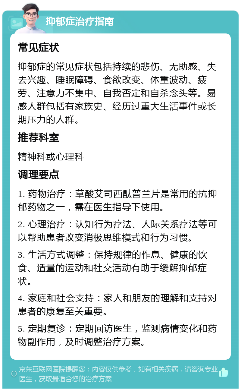 抑郁症治疗指南 常见症状 抑郁症的常见症状包括持续的悲伤、无助感、失去兴趣、睡眠障碍、食欲改变、体重波动、疲劳、注意力不集中、自我否定和自杀念头等。易感人群包括有家族史、经历过重大生活事件或长期压力的人群。 推荐科室 精神科或心理科 调理要点 1. 药物治疗：草酸艾司西酞普兰片是常用的抗抑郁药物之一，需在医生指导下使用。 2. 心理治疗：认知行为疗法、人际关系疗法等可以帮助患者改变消极思维模式和行为习惯。 3. 生活方式调整：保持规律的作息、健康的饮食、适量的运动和社交活动有助于缓解抑郁症状。 4. 家庭和社会支持：家人和朋友的理解和支持对患者的康复至关重要。 5. 定期复诊：定期回访医生，监测病情变化和药物副作用，及时调整治疗方案。