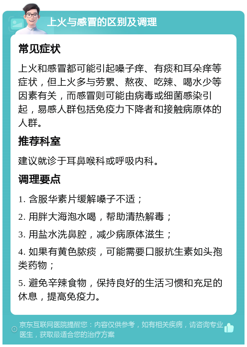 上火与感冒的区别及调理 常见症状 上火和感冒都可能引起嗓子痒、有痰和耳朵痒等症状，但上火多与劳累、熬夜、吃辣、喝水少等因素有关，而感冒则可能由病毒或细菌感染引起，易感人群包括免疫力下降者和接触病原体的人群。 推荐科室 建议就诊于耳鼻喉科或呼吸内科。 调理要点 1. 含服华素片缓解嗓子不适； 2. 用胖大海泡水喝，帮助清热解毒； 3. 用盐水洗鼻腔，减少病原体滋生； 4. 如果有黄色脓痰，可能需要口服抗生素如头孢类药物； 5. 避免辛辣食物，保持良好的生活习惯和充足的休息，提高免疫力。