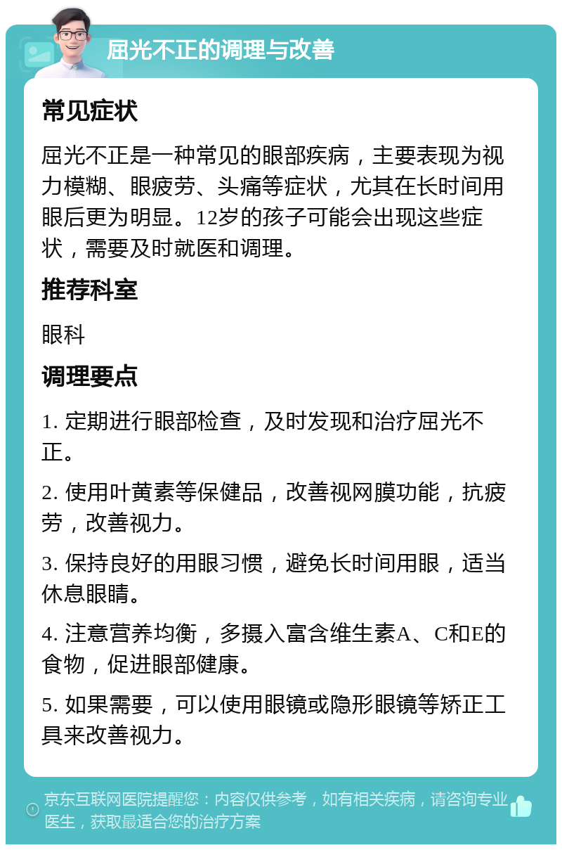 屈光不正的调理与改善 常见症状 屈光不正是一种常见的眼部疾病，主要表现为视力模糊、眼疲劳、头痛等症状，尤其在长时间用眼后更为明显。12岁的孩子可能会出现这些症状，需要及时就医和调理。 推荐科室 眼科 调理要点 1. 定期进行眼部检查，及时发现和治疗屈光不正。 2. 使用叶黄素等保健品，改善视网膜功能，抗疲劳，改善视力。 3. 保持良好的用眼习惯，避免长时间用眼，适当休息眼睛。 4. 注意营养均衡，多摄入富含维生素A、C和E的食物，促进眼部健康。 5. 如果需要，可以使用眼镜或隐形眼镜等矫正工具来改善视力。