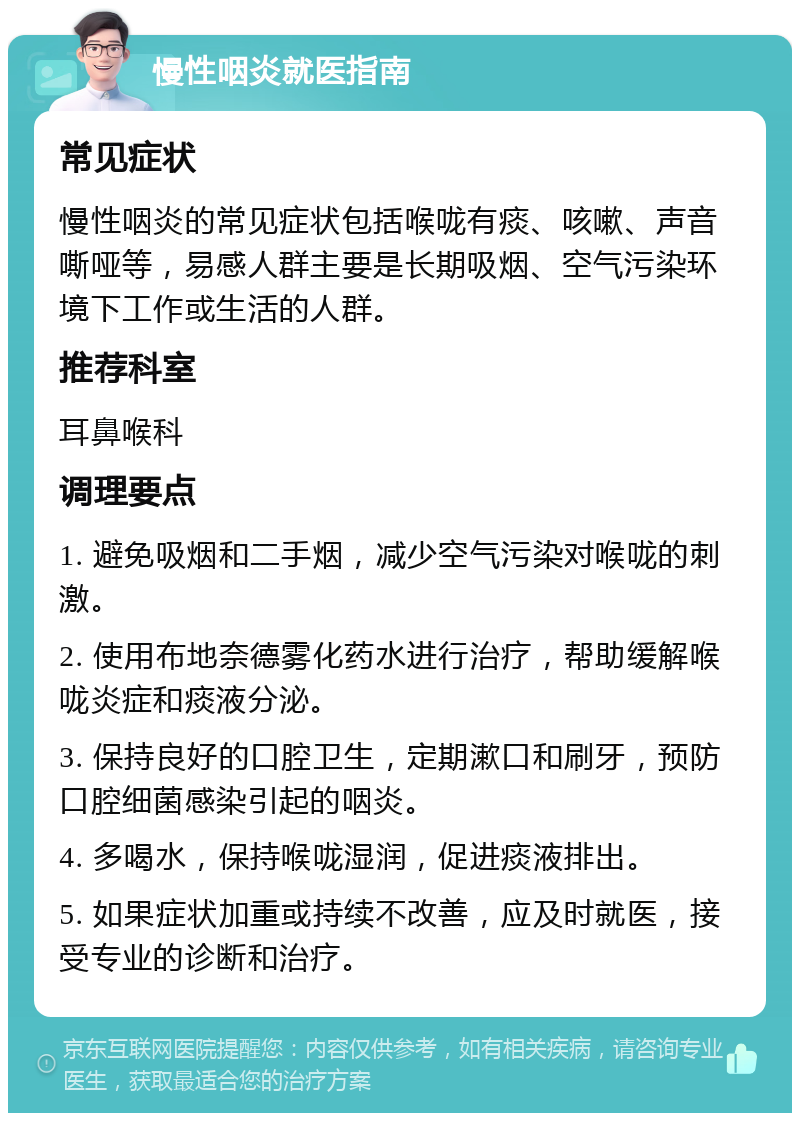 慢性咽炎就医指南 常见症状 慢性咽炎的常见症状包括喉咙有痰、咳嗽、声音嘶哑等，易感人群主要是长期吸烟、空气污染环境下工作或生活的人群。 推荐科室 耳鼻喉科 调理要点 1. 避免吸烟和二手烟，减少空气污染对喉咙的刺激。 2. 使用布地奈德雾化药水进行治疗，帮助缓解喉咙炎症和痰液分泌。 3. 保持良好的口腔卫生，定期漱口和刷牙，预防口腔细菌感染引起的咽炎。 4. 多喝水，保持喉咙湿润，促进痰液排出。 5. 如果症状加重或持续不改善，应及时就医，接受专业的诊断和治疗。