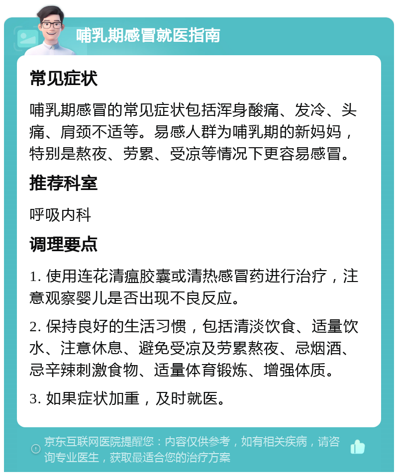 哺乳期感冒就医指南 常见症状 哺乳期感冒的常见症状包括浑身酸痛、发冷、头痛、肩颈不适等。易感人群为哺乳期的新妈妈，特别是熬夜、劳累、受凉等情况下更容易感冒。 推荐科室 呼吸内科 调理要点 1. 使用连花清瘟胶囊或清热感冒药进行治疗，注意观察婴儿是否出现不良反应。 2. 保持良好的生活习惯，包括清淡饮食、适量饮水、注意休息、避免受凉及劳累熬夜、忌烟酒、忌辛辣刺激食物、适量体育锻炼、增强体质。 3. 如果症状加重，及时就医。