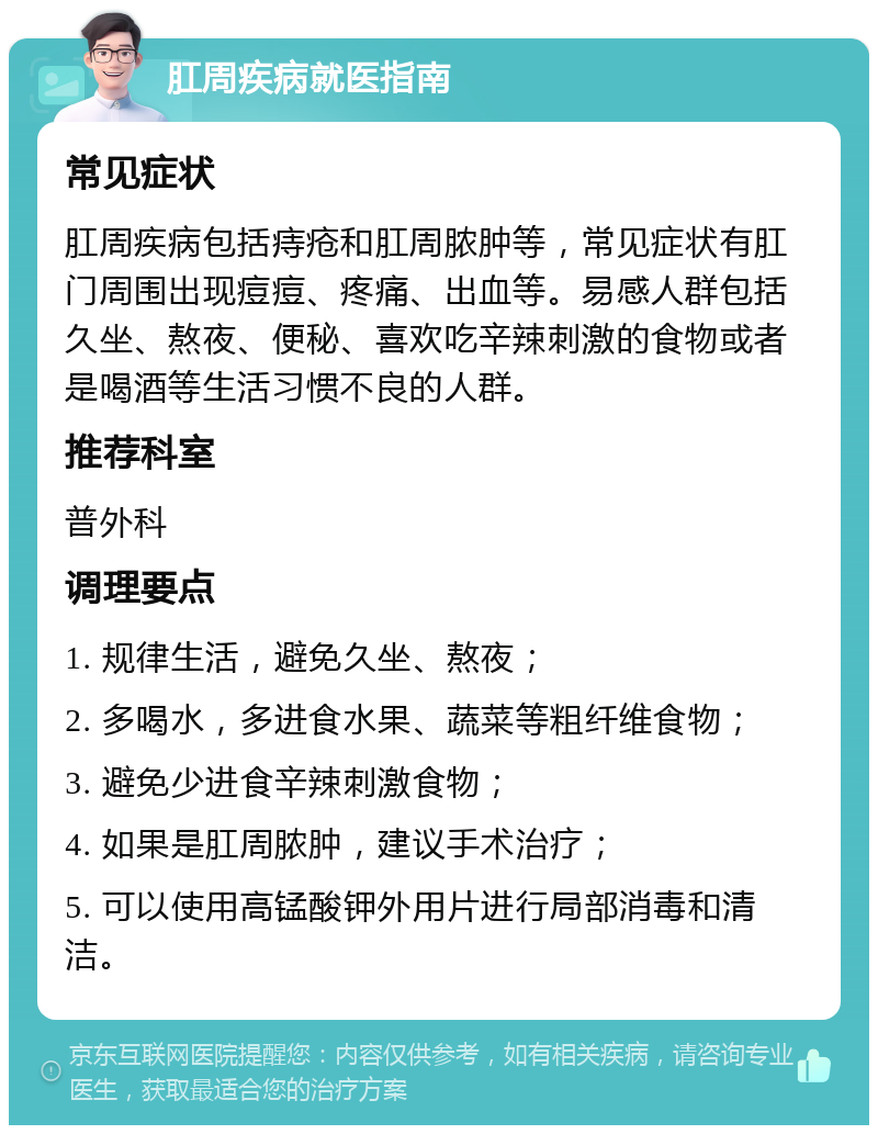 肛周疾病就医指南 常见症状 肛周疾病包括痔疮和肛周脓肿等，常见症状有肛门周围出现痘痘、疼痛、出血等。易感人群包括久坐、熬夜、便秘、喜欢吃辛辣刺激的食物或者是喝酒等生活习惯不良的人群。 推荐科室 普外科 调理要点 1. 规律生活，避免久坐、熬夜； 2. 多喝水，多进食水果、蔬菜等粗纤维食物； 3. 避免少进食辛辣刺激食物； 4. 如果是肛周脓肿，建议手术治疗； 5. 可以使用高锰酸钾外用片进行局部消毒和清洁。