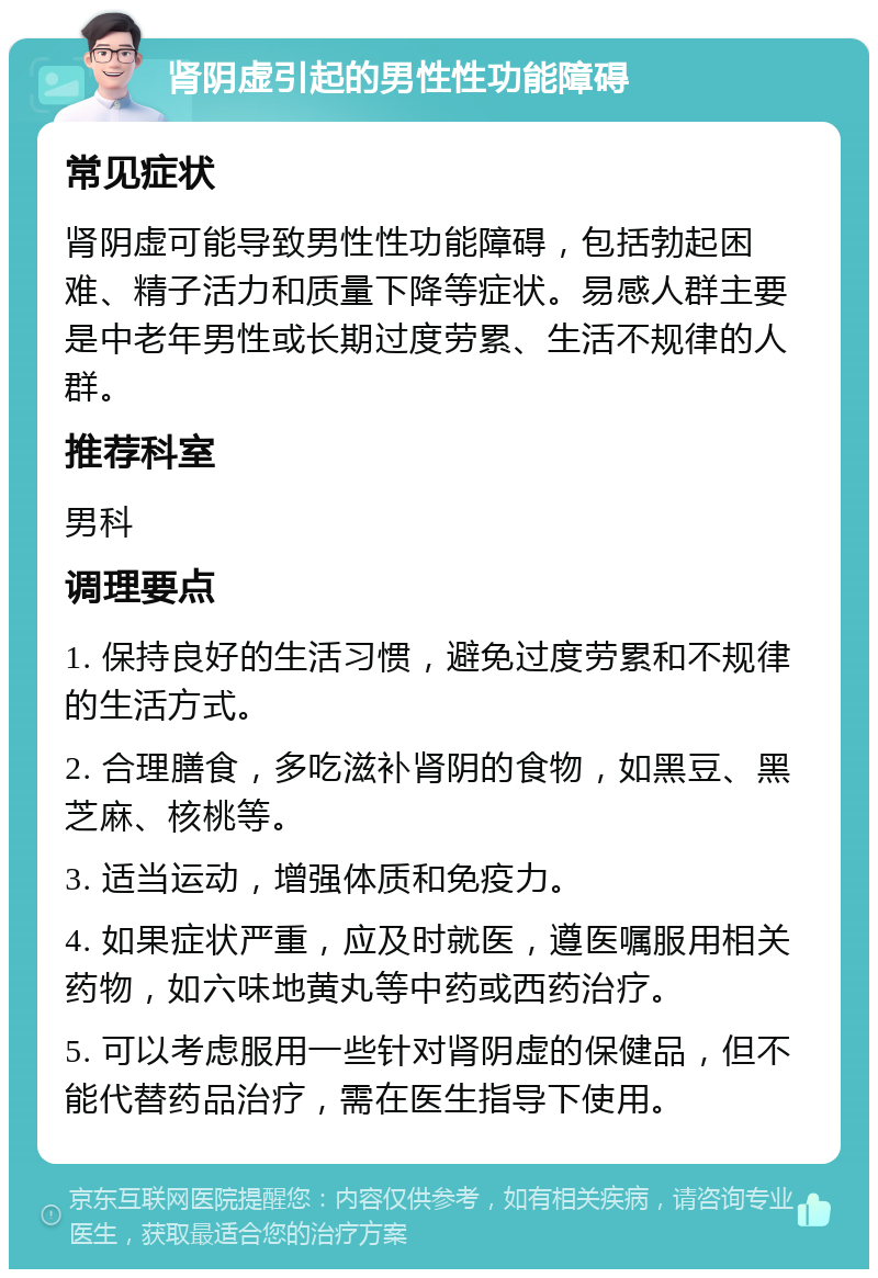 肾阴虚引起的男性性功能障碍 常见症状 肾阴虚可能导致男性性功能障碍，包括勃起困难、精子活力和质量下降等症状。易感人群主要是中老年男性或长期过度劳累、生活不规律的人群。 推荐科室 男科 调理要点 1. 保持良好的生活习惯，避免过度劳累和不规律的生活方式。 2. 合理膳食，多吃滋补肾阴的食物，如黑豆、黑芝麻、核桃等。 3. 适当运动，增强体质和免疫力。 4. 如果症状严重，应及时就医，遵医嘱服用相关药物，如六味地黄丸等中药或西药治疗。 5. 可以考虑服用一些针对肾阴虚的保健品，但不能代替药品治疗，需在医生指导下使用。