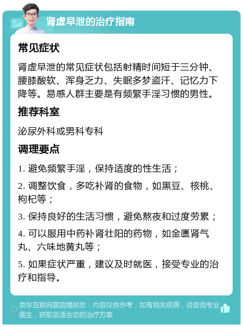 肾虚早泄的治疗指南 常见症状 肾虚早泄的常见症状包括射精时间短于三分钟、腰膝酸软、浑身乏力、失眠多梦盗汗、记忆力下降等。易感人群主要是有频繁手淫习惯的男性。 推荐科室 泌尿外科或男科专科 调理要点 1. 避免频繁手淫，保持适度的性生活； 2. 调整饮食，多吃补肾的食物，如黑豆、核桃、枸杞等； 3. 保持良好的生活习惯，避免熬夜和过度劳累； 4. 可以服用中药补肾壮阳的药物，如金匮肾气丸、六味地黄丸等； 5. 如果症状严重，建议及时就医，接受专业的治疗和指导。