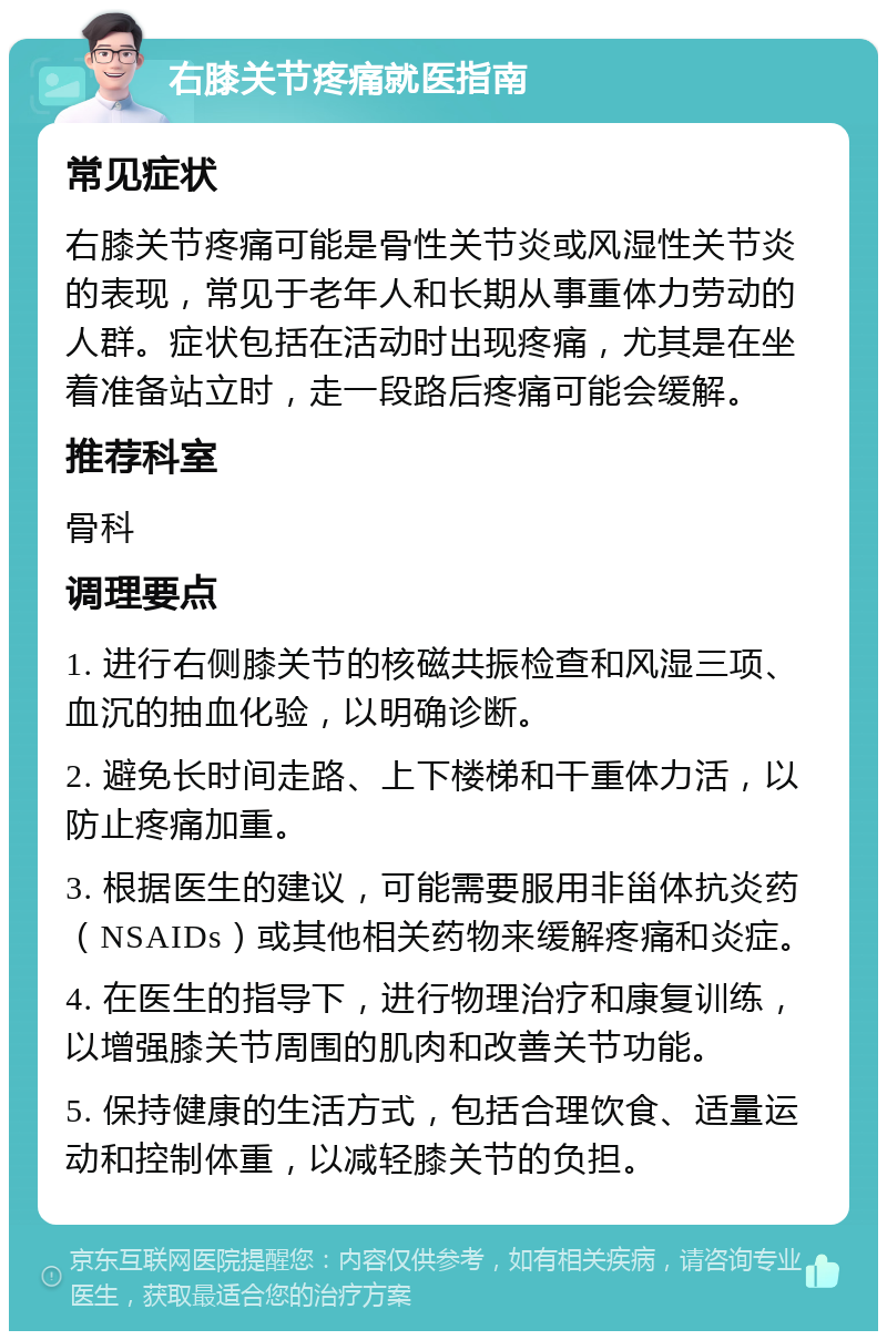 右膝关节疼痛就医指南 常见症状 右膝关节疼痛可能是骨性关节炎或风湿性关节炎的表现，常见于老年人和长期从事重体力劳动的人群。症状包括在活动时出现疼痛，尤其是在坐着准备站立时，走一段路后疼痛可能会缓解。 推荐科室 骨科 调理要点 1. 进行右侧膝关节的核磁共振检查和风湿三项、血沉的抽血化验，以明确诊断。 2. 避免长时间走路、上下楼梯和干重体力活，以防止疼痛加重。 3. 根据医生的建议，可能需要服用非甾体抗炎药（NSAIDs）或其他相关药物来缓解疼痛和炎症。 4. 在医生的指导下，进行物理治疗和康复训练，以增强膝关节周围的肌肉和改善关节功能。 5. 保持健康的生活方式，包括合理饮食、适量运动和控制体重，以减轻膝关节的负担。