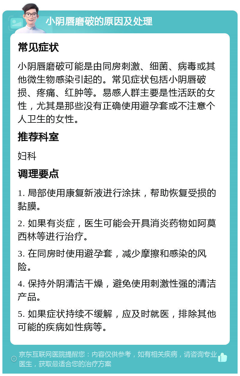 小阴唇磨破的原因及处理 常见症状 小阴唇磨破可能是由同房刺激、细菌、病毒或其他微生物感染引起的。常见症状包括小阴唇破损、疼痛、红肿等。易感人群主要是性活跃的女性，尤其是那些没有正确使用避孕套或不注意个人卫生的女性。 推荐科室 妇科 调理要点 1. 局部使用康复新液进行涂抹，帮助恢复受损的黏膜。 2. 如果有炎症，医生可能会开具消炎药物如阿莫西林等进行治疗。 3. 在同房时使用避孕套，减少摩擦和感染的风险。 4. 保持外阴清洁干燥，避免使用刺激性强的清洁产品。 5. 如果症状持续不缓解，应及时就医，排除其他可能的疾病如性病等。