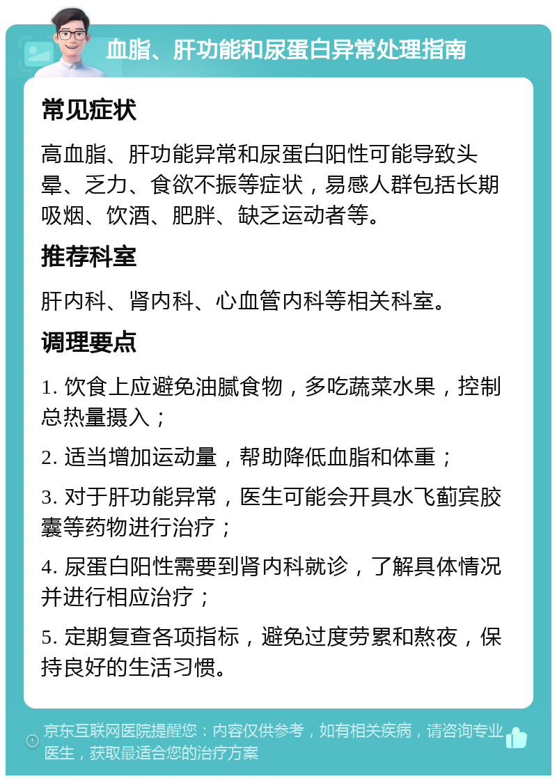 血脂、肝功能和尿蛋白异常处理指南 常见症状 高血脂、肝功能异常和尿蛋白阳性可能导致头晕、乏力、食欲不振等症状，易感人群包括长期吸烟、饮酒、肥胖、缺乏运动者等。 推荐科室 肝内科、肾内科、心血管内科等相关科室。 调理要点 1. 饮食上应避免油腻食物，多吃蔬菜水果，控制总热量摄入； 2. 适当增加运动量，帮助降低血脂和体重； 3. 对于肝功能异常，医生可能会开具水飞蓟宾胶囊等药物进行治疗； 4. 尿蛋白阳性需要到肾内科就诊，了解具体情况并进行相应治疗； 5. 定期复查各项指标，避免过度劳累和熬夜，保持良好的生活习惯。