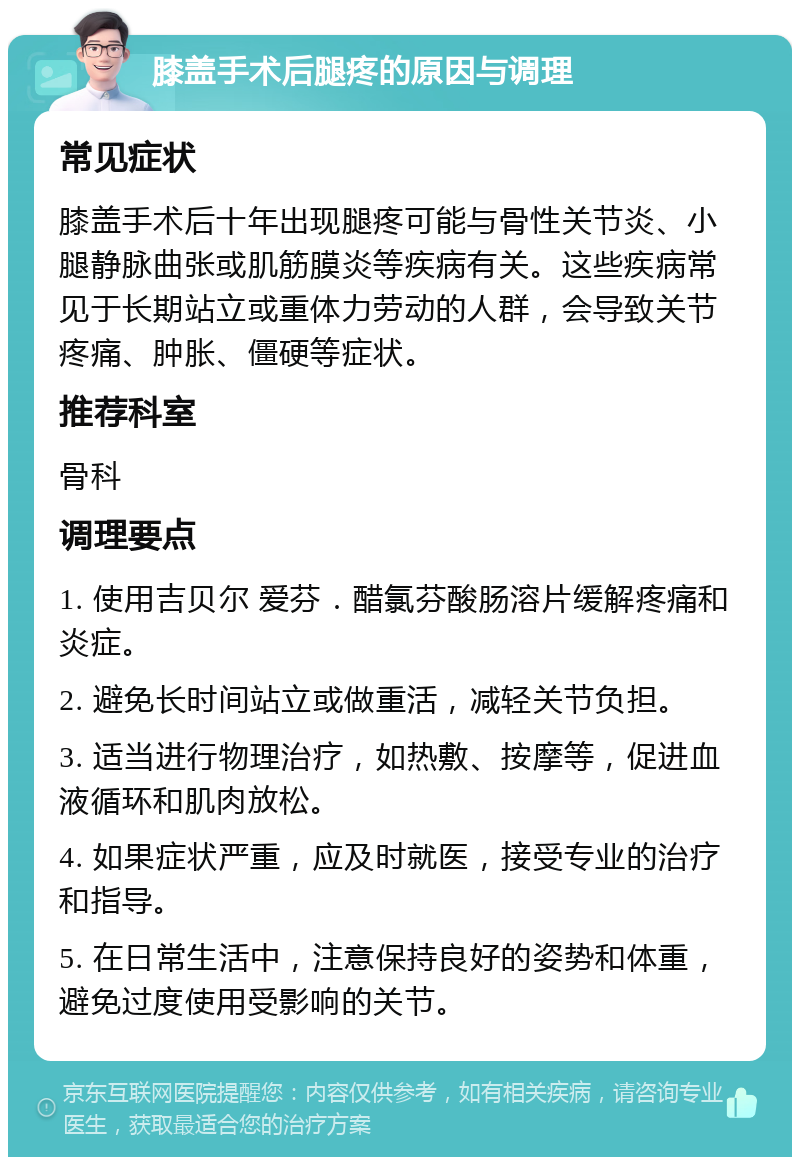 膝盖手术后腿疼的原因与调理 常见症状 膝盖手术后十年出现腿疼可能与骨性关节炎、小腿静脉曲张或肌筋膜炎等疾病有关。这些疾病常见于长期站立或重体力劳动的人群，会导致关节疼痛、肿胀、僵硬等症状。 推荐科室 骨科 调理要点 1. 使用吉贝尔 爱芬．醋氯芬酸肠溶片缓解疼痛和炎症。 2. 避免长时间站立或做重活，减轻关节负担。 3. 适当进行物理治疗，如热敷、按摩等，促进血液循环和肌肉放松。 4. 如果症状严重，应及时就医，接受专业的治疗和指导。 5. 在日常生活中，注意保持良好的姿势和体重，避免过度使用受影响的关节。