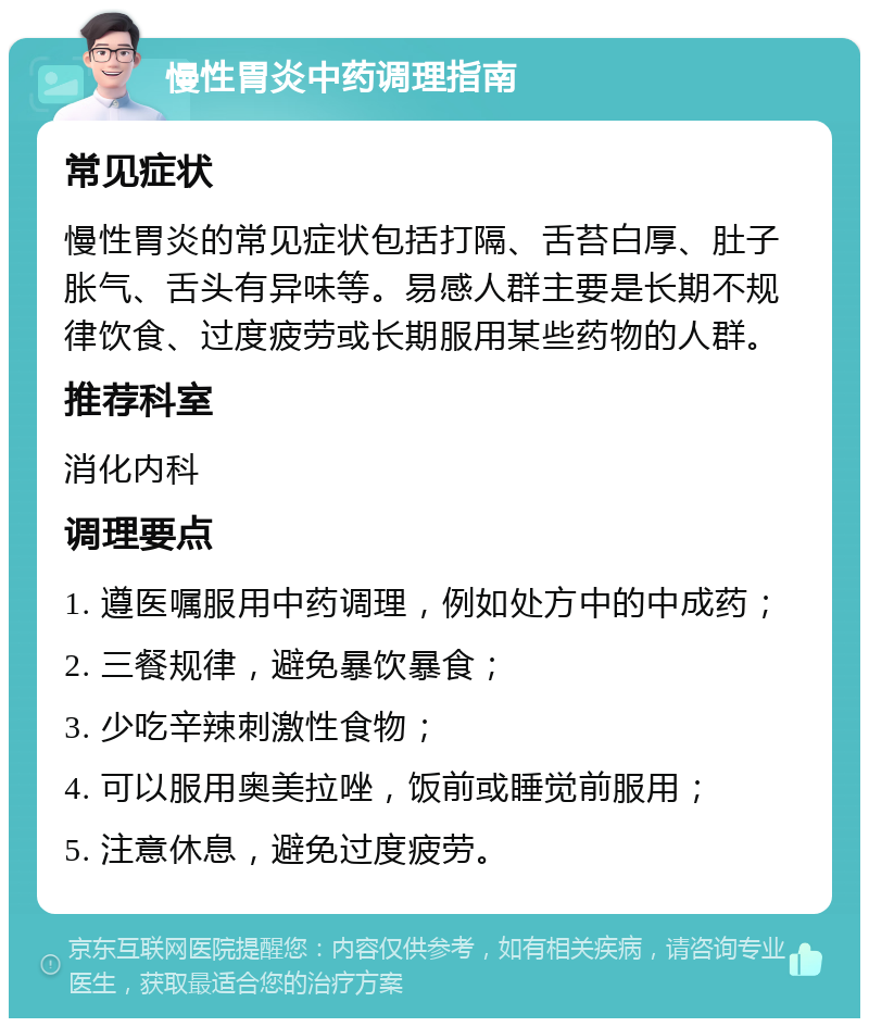 慢性胃炎中药调理指南 常见症状 慢性胃炎的常见症状包括打隔、舌苔白厚、肚子胀气、舌头有异味等。易感人群主要是长期不规律饮食、过度疲劳或长期服用某些药物的人群。 推荐科室 消化内科 调理要点 1. 遵医嘱服用中药调理，例如处方中的中成药； 2. 三餐规律，避免暴饮暴食； 3. 少吃辛辣刺激性食物； 4. 可以服用奥美拉唑，饭前或睡觉前服用； 5. 注意休息，避免过度疲劳。