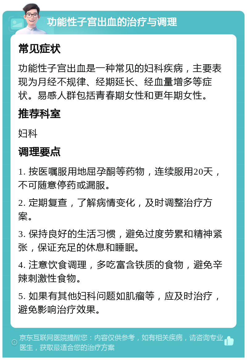 功能性子宫出血的治疗与调理 常见症状 功能性子宫出血是一种常见的妇科疾病，主要表现为月经不规律、经期延长、经血量增多等症状。易感人群包括青春期女性和更年期女性。 推荐科室 妇科 调理要点 1. 按医嘱服用地屈孕酮等药物，连续服用20天，不可随意停药或漏服。 2. 定期复查，了解病情变化，及时调整治疗方案。 3. 保持良好的生活习惯，避免过度劳累和精神紧张，保证充足的休息和睡眠。 4. 注意饮食调理，多吃富含铁质的食物，避免辛辣刺激性食物。 5. 如果有其他妇科问题如肌瘤等，应及时治疗，避免影响治疗效果。