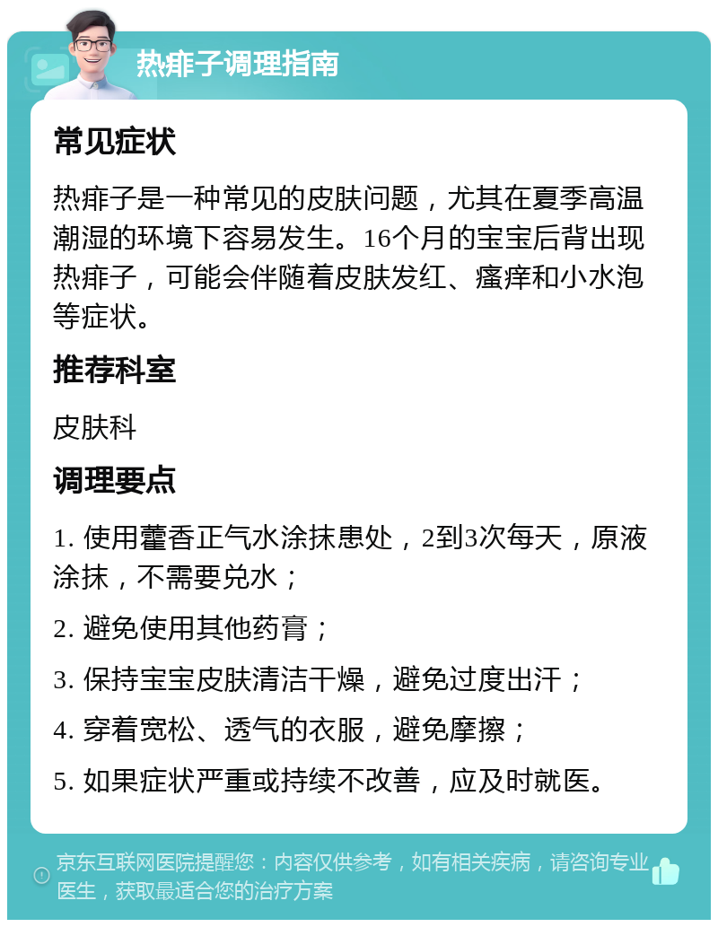 热痱子调理指南 常见症状 热痱子是一种常见的皮肤问题，尤其在夏季高温潮湿的环境下容易发生。16个月的宝宝后背出现热痱子，可能会伴随着皮肤发红、瘙痒和小水泡等症状。 推荐科室 皮肤科 调理要点 1. 使用藿香正气水涂抹患处，2到3次每天，原液涂抹，不需要兑水； 2. 避免使用其他药膏； 3. 保持宝宝皮肤清洁干燥，避免过度出汗； 4. 穿着宽松、透气的衣服，避免摩擦； 5. 如果症状严重或持续不改善，应及时就医。