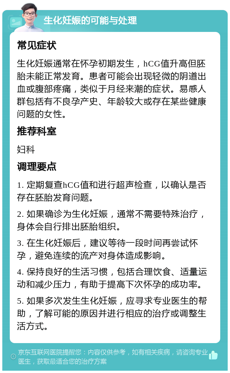 生化妊娠的可能与处理 常见症状 生化妊娠通常在怀孕初期发生，hCG值升高但胚胎未能正常发育。患者可能会出现轻微的阴道出血或腹部疼痛，类似于月经来潮的症状。易感人群包括有不良孕产史、年龄较大或存在某些健康问题的女性。 推荐科室 妇科 调理要点 1. 定期复查hCG值和进行超声检查，以确认是否存在胚胎发育问题。 2. 如果确诊为生化妊娠，通常不需要特殊治疗，身体会自行排出胚胎组织。 3. 在生化妊娠后，建议等待一段时间再尝试怀孕，避免连续的流产对身体造成影响。 4. 保持良好的生活习惯，包括合理饮食、适量运动和减少压力，有助于提高下次怀孕的成功率。 5. 如果多次发生生化妊娠，应寻求专业医生的帮助，了解可能的原因并进行相应的治疗或调整生活方式。