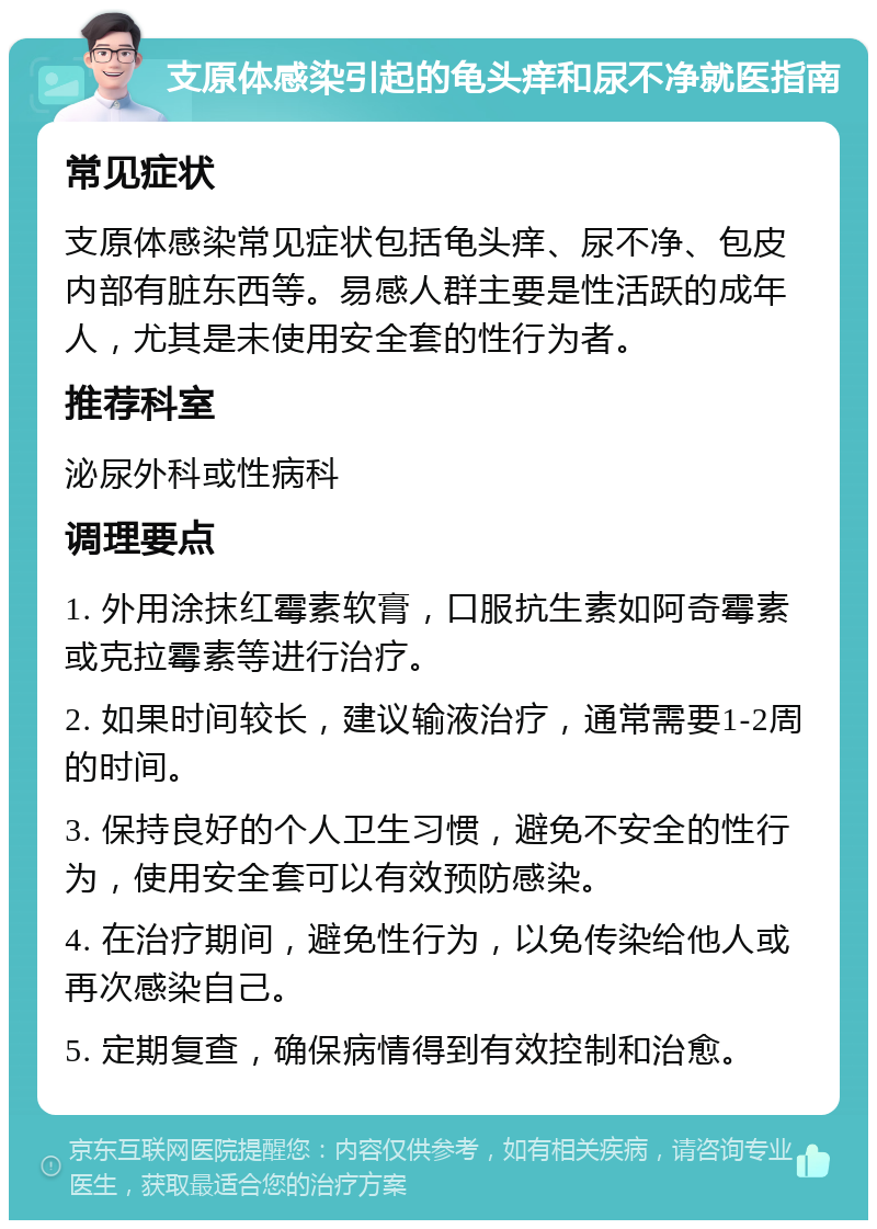 支原体感染引起的龟头痒和尿不净就医指南 常见症状 支原体感染常见症状包括龟头痒、尿不净、包皮内部有脏东西等。易感人群主要是性活跃的成年人，尤其是未使用安全套的性行为者。 推荐科室 泌尿外科或性病科 调理要点 1. 外用涂抹红霉素软膏，口服抗生素如阿奇霉素或克拉霉素等进行治疗。 2. 如果时间较长，建议输液治疗，通常需要1-2周的时间。 3. 保持良好的个人卫生习惯，避免不安全的性行为，使用安全套可以有效预防感染。 4. 在治疗期间，避免性行为，以免传染给他人或再次感染自己。 5. 定期复查，确保病情得到有效控制和治愈。