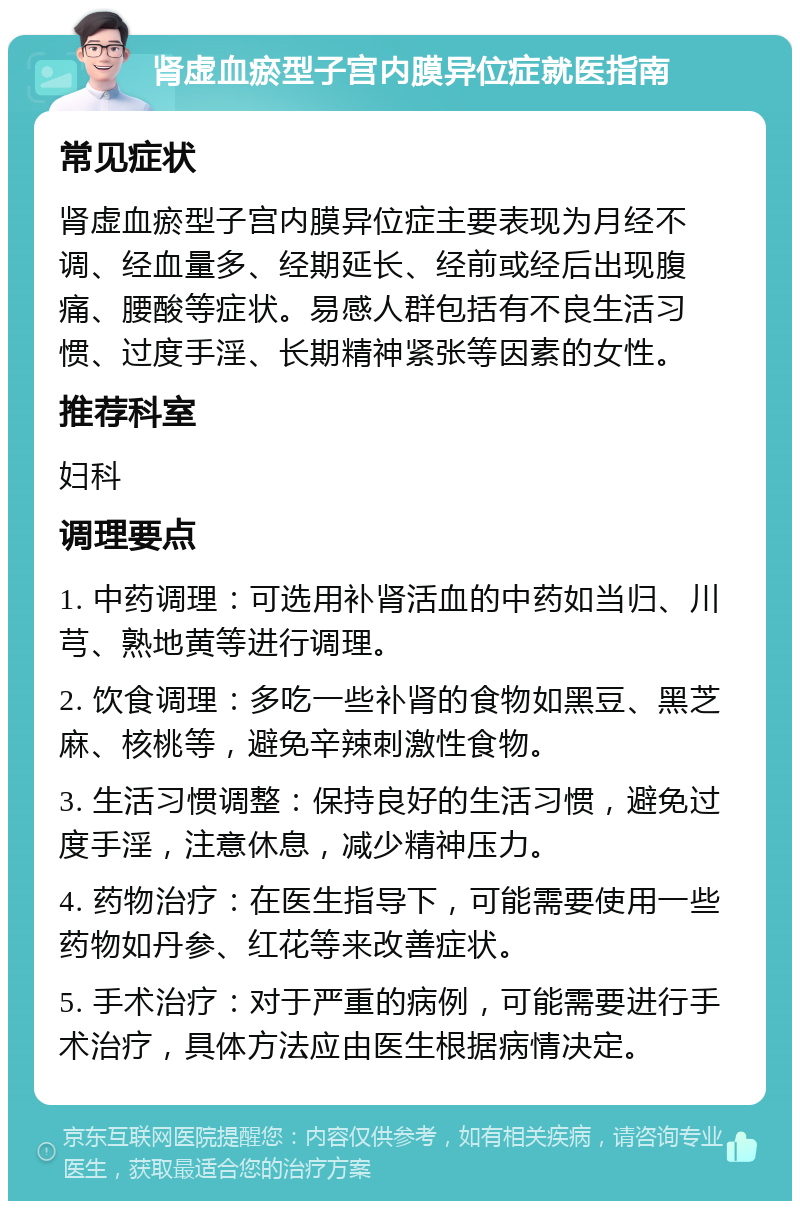 肾虚血瘀型子宫内膜异位症就医指南 常见症状 肾虚血瘀型子宫内膜异位症主要表现为月经不调、经血量多、经期延长、经前或经后出现腹痛、腰酸等症状。易感人群包括有不良生活习惯、过度手淫、长期精神紧张等因素的女性。 推荐科室 妇科 调理要点 1. 中药调理：可选用补肾活血的中药如当归、川芎、熟地黄等进行调理。 2. 饮食调理：多吃一些补肾的食物如黑豆、黑芝麻、核桃等，避免辛辣刺激性食物。 3. 生活习惯调整：保持良好的生活习惯，避免过度手淫，注意休息，减少精神压力。 4. 药物治疗：在医生指导下，可能需要使用一些药物如丹参、红花等来改善症状。 5. 手术治疗：对于严重的病例，可能需要进行手术治疗，具体方法应由医生根据病情决定。